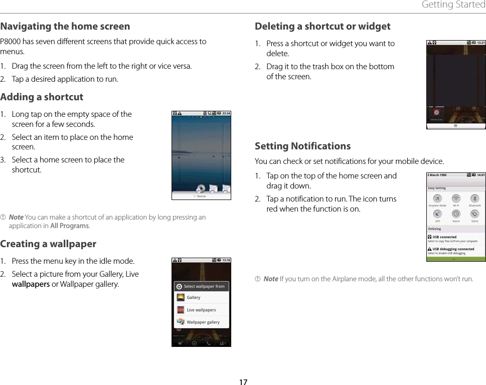 17Getting StartedNavigating the home screenP8000 has seven different screens that provide quick access to menus.1.  Drag the screen from the left to the right or vice versa.2.  Tap a desired application to run.Adding a shortcut1.  Long tap on the empty space of the screen for a few seconds.2.  Select an item to place on the home screen.3.  Select a home screen to place the shortcut.Note You can make a shortcut of an application by long pressing an application in All Programs.Creating a wallpaper1.  Press the menu key in the idle mode.2.  Select a picture from your Gallery, Live wallpapers or Wallpaper gallery.Deleting a shortcut or widget1.  Press a shortcut or widget you want to delete.2.  Drag it to the trash box on the bottom of the screen.Setting NotificationsYou can check or set notifications for your mobile device.1.   Tap on the top of the home screen and drag it down.2.   Tap a notification to run. The icon turns red when the function is on.Note If you turn on the Airplane mode, all the other functions won’t run.
