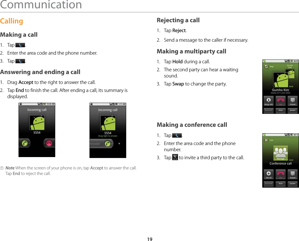 19CommunicationCallingMaking a call1.  Tap  .2.  Enter the area code and the phone number.3.  Tap  .Answering and ending a call1.  Drag Accept to the right to answer the call.2.  Tap End to finish the call. After ending a call, its summary is displayed.Note When the screen of your phone is on, tap Accept to answer the call. Tap End to reject the call.Rejecting a call1.  Tap Reject.2.  Send a message to the caller if necessary.Making a multiparty call1.  Tap Hold during a call.2.  The second party can hear a waiting sound.3.  Tap Swap to change the party.Making a conference call1.  Tap  .2.  Enter the area code and the phone number.3.  Tap   to invite a third party to the call.