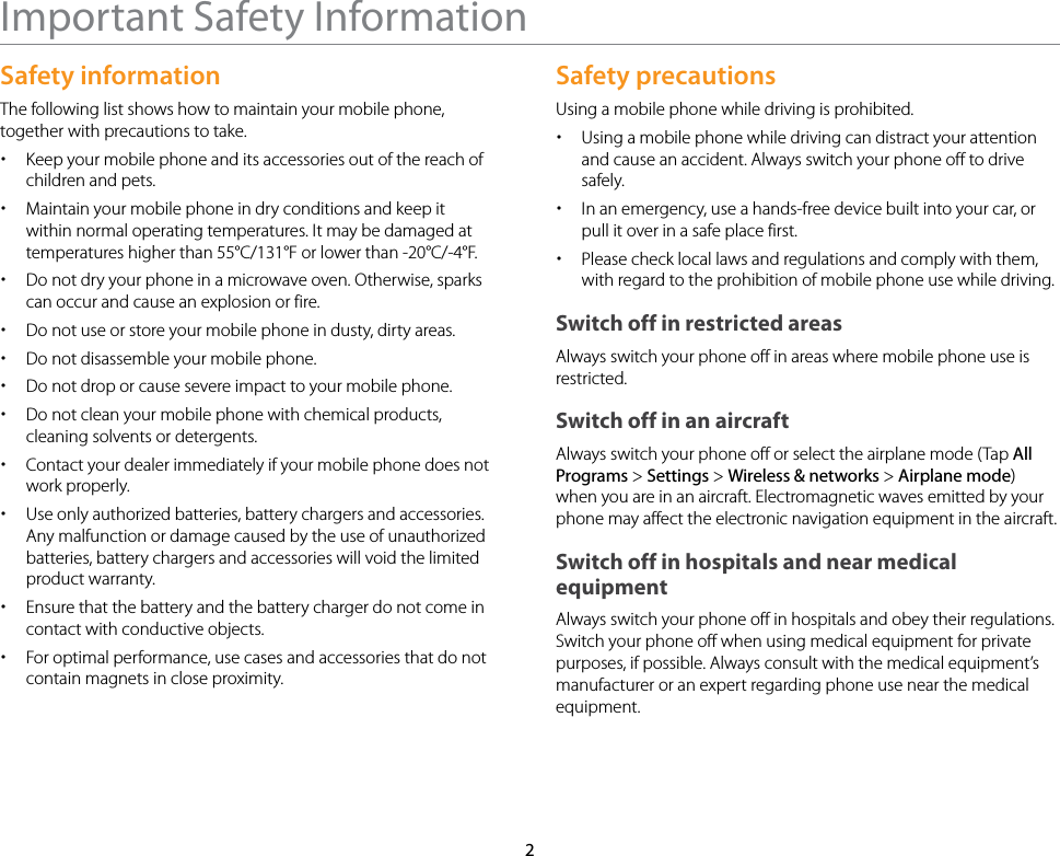 2Important Safety InformationSafety informationThe following list shows how to maintain your mobile phone, together with precautions to take. xKeep your mobile phone and its accessories out of the reach of children and pets. xMaintain your mobile phone in dry conditions and keep it within normal operating temperatures. It may be damaged at temperatures higher than 55°C/131°F or lower than -20°C/-4°F. xDo not dry your phone in a microwave oven. Otherwise, sparks can occur and cause an explosion or fire. xDo not use or store your mobile phone in dusty, dirty areas. xDo not disassemble your mobile phone. xDo not drop or cause severe impact to your mobile phone. xDo not clean your mobile phone with chemical products, cleaning solvents or detergents. xContact your dealer immediately if your mobile phone does not work properly. xUse only authorized batteries, battery chargers and accessories. Any malfunction or damage caused by the use of unauthorized batteries, battery chargers and accessories will void the limited product warranty. xEnsure that the battery and the battery charger do not come in contact with conductive objects. xFor optimal performance, use cases and accessories that do not contain magnets in close proximity.Safety precautionsUsing a mobile phone while driving is prohibited. xUsing a mobile phone while driving can distract your attention and cause an accident. Always switch your phone off to drive safely.  xIn an emergency, use a hands-free device built into your car, or pull it over in a safe place first. xPlease check local laws and regulations and comply with them, with regard to the prohibition of mobile phone use while driving.Switch off in restricted areasAlways switch your phone off in areas where mobile phone use is restricted.Switch off in an aircraftAlways switch your phone off or select the airplane mode (Tap All Programs &gt; Settings &gt; Wireless &amp; networks &gt; Airplane mode) when you are in an aircraft. Electromagnetic waves emitted by your phone may affect the electronic navigation equipment in the aircraft.Switch off in hospitals and near medical equipmentAlways switch your phone off in hospitals and obey their regulations. Switch your phone off when using medical equipment for private purposes, if possible. Always consult with the medical equipment’s manufacturer or an expert regarding phone use near the medical equipment.