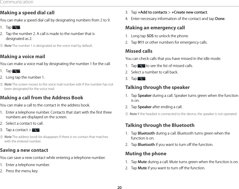 20CommunicationMaking a speed dial callYou can make a speed dial call by designating numbers from 2 to 9.1.  Tap  .2.  Tap the number 2. A call is made to the number that is designated as 2.Note The number 1 is designated as the voice mail by default.Making a voice mailYou can make a voice mail by designating the number 1 for the call.1.  Tap  .2.  Long tap the number 1.Note The screen moves to the voice mail number edit if the number has not been designated for the voice mail.Making a call from the Address BookYou can make a call to the contact in the address book.1.  Enter a telephone number. Contacts that start with the first three numbers are displayed on the screen.2.  Select a contact to call.3.  Tap a contact &gt;  .Note The address book list disappears if there is no contact that matches with the entered number.Saving a new contactYou can save a new contact while entering a telephone number.1.  Enter a telephone number.2.  Press the menu key.3.  Tap +Add to contacts &gt; +Create new contact.4.  Enter necessary information of the contact and tap Done.Making an emergency call1.  Long tap SOS to unlock the phone.2.  Tap 911 or other numbers for emergency calls.Missed callsYou can check calls that you have missed in the idle mode.1.  Tap   to see the list of missed calls.2.  Select a number to call back.3.  Tap  .Talking through the speaker1.   Tap Speaker during a call. Speaker turns green when the function is on.2.   Tap Speaker after ending a call.Note If the headset is connected to the device, the speaker is not operated.Talking through the Bluetooth1.   Tap Bluetooth during a call. Bluetooth turns green when the function is on.2.   Tap Bluetooth if you want to turn off the function.Muting the phone1.   Tap Mute during a call. Mute turns green when the function is on.2.   Tap Mute if you want to turn off the function.
