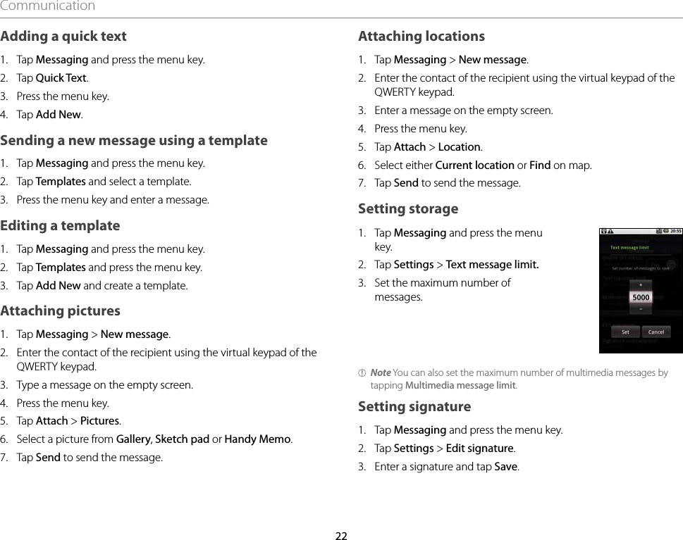 22CommunicationAdding a quick text1.  Tap Messaging and press the menu key.2.  Tap Quick Text.3.  Press the menu key.4.  Tap Add New.Sending a new message using a template1.  Tap Messaging and press the menu key.2.  Tap Templates and select a template.3.  Press the menu key and enter a message.Editing a template1.  Tap Messaging and press the menu key.2.  Tap Templates and press the menu key.3.  Tap Add New and create a template.Attaching pictures1.  Tap Messaging &gt; New message.2.  Enter the contact of the recipient using the virtual keypad of the QWERTY keypad.3.  Type a message on the empty screen.4.  Press the menu key.5.  Tap Attach &gt; Pictures.6.  Select a picture from Gallery, Sketch pad or Handy Memo.7.  Tap Send to send the message.Attaching locations1.  Tap Messaging &gt; New message.2.  Enter the contact of the recipient using the virtual keypad of the QWERTY keypad.3.  Enter a message on the empty screen.4.  Press the menu key.5.  Tap Attach &gt; Location.6.  Select either Current location or Find on map.7.  Tap Send to send the message.Setting storage1.  Tap Messaging and press the menu key.2.  Tap Settings &gt; Text message limit.3.  Set the maximum number of messages.Note You can also set the maximum number of multimedia messages by tapping Multimedia message limit.Setting signature1.  Tap Messaging and press the menu key.2.  Tap Settings &gt; Edit signature.3.  Enter a signature and tap Save.
