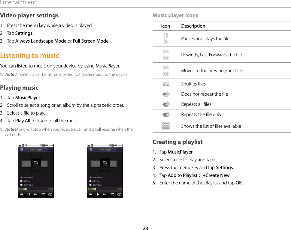 28EntertainmentVideo player settings1.  Press the menu key while a video is played.2.  Tap Settings.3.  Tap Always Landscape Mode or Full Screen Mode.Listening to musicYou can listen to music on your device by using MusicPlayer.Note A micro SD card must be inserted to transfer music to the device.Playing music1.  Tap MusicPlayer.2.  Scroll to select a song or an album by the alphabetic order.3.  Select a file to play.4.  Tap Play All to listen to all the music.Note Music will stop when you receive a call, and it will resume when the call ends.Music player iconsIcon DescriptionPauses and plays the fileRewinds, Fast Forwards the file Moves to the previous/next fileShuffles filesDoes not repeat the fileRepeats all filesRepeats the file onlyShows the list of files availableCreating a playlist1.  Tap MusicPlayer.2.  Select a file to play and tap it.3.  Press the menu key and tap Settings.4.  Tap Add to Playlist &gt; +Create New.5.  Enter the name of the playlist and tap OK.