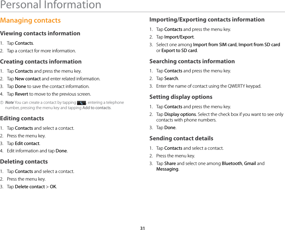31Personal InformationManaging contactsViewing contacts information1.  Tap Contacts.2.  Tap a contact for more information.Creating contacts information1.  Tap Contacts and press the menu key.2.  Tap New contact and enter related information.3.  Tap Done to save the contact information.4.  Tap Revert to move to the previous screen.Note You can create a contact by tapping  , entering a telephone number, pressing the menu key and tapping Add to contacts.Editing contacts1.  Tap Contacts and select a contact.2.  Press the menu key.3.  Tap Edit contact.4.  Edit information and tap Done.Deleting contacts1.  Tap Contacts and select a contact.2.  Press the menu key.3.  Tap Delete contact &gt; OK.Importing/Exporting contacts information1.  Tap Contacts and press the menu key.2.  Tap Import/Export.3.  Select one among Import from SIM card, Import from SD card or Export to SD card.Searching contacts information1.  Tap Contacts and press the menu key.2.  Tap Search.3.  Enter the name of contact using the QWERTY keypad.Setting display options1.  Tap Contacts and press the menu key.2.  Tap Display options. Select the check box if you want to see only contacts with phone numbers.3.  Tap Done.Sending contact details1.  Tap Contacts and select a contact.2.  Press the menu key.3.  Tap Share and select one among Bluetooth, Gmail and Messaging.