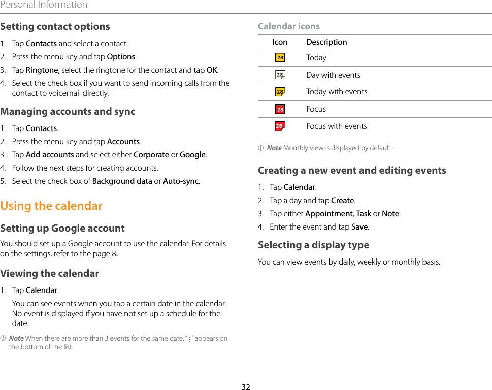 32Personal InformationSetting contact options1.  Tap Contacts and select a contact.2.  Press the menu key and tap Options.3.  Tap Ringtone, select the ringtone for the contact and tap OK.4.  Select the check box if you want to send incoming calls from the contact to voicemail directly.Managing accounts and sync1.  Tap Contacts.2.  Press the menu key and tap Accounts.3.  Tap Add accounts and select either Corporate or Google.4.  Follow the next steps for creating accounts.5.  Select the check box of Background data or Auto-sync.Using the calendarSetting up Google accountYou should set up a Google account to use the calendar. For details on the settings, refer to the page 8.Viewing the calendar1.  Tap Calendar.  You can see events when you tap a certain date in the calendar. No event is displayed if you have not set up a schedule for the date.Note When there are more than 3 events for the same date, “   ” appears on the bottom of the list.Calendar iconsIcon DescriptionTodayDay with eventsToday with eventsFocusFocus with eventsNote Monthly view is displayed by default.Creating a new event and editing events1.  Tap Calendar.2.  Tap a day and tap Create.3.  Tap either Appointment, Task or Note.4.  Enter the event and tap Save.Selecting a display typeYou can view events by daily, weekly or monthly basis.