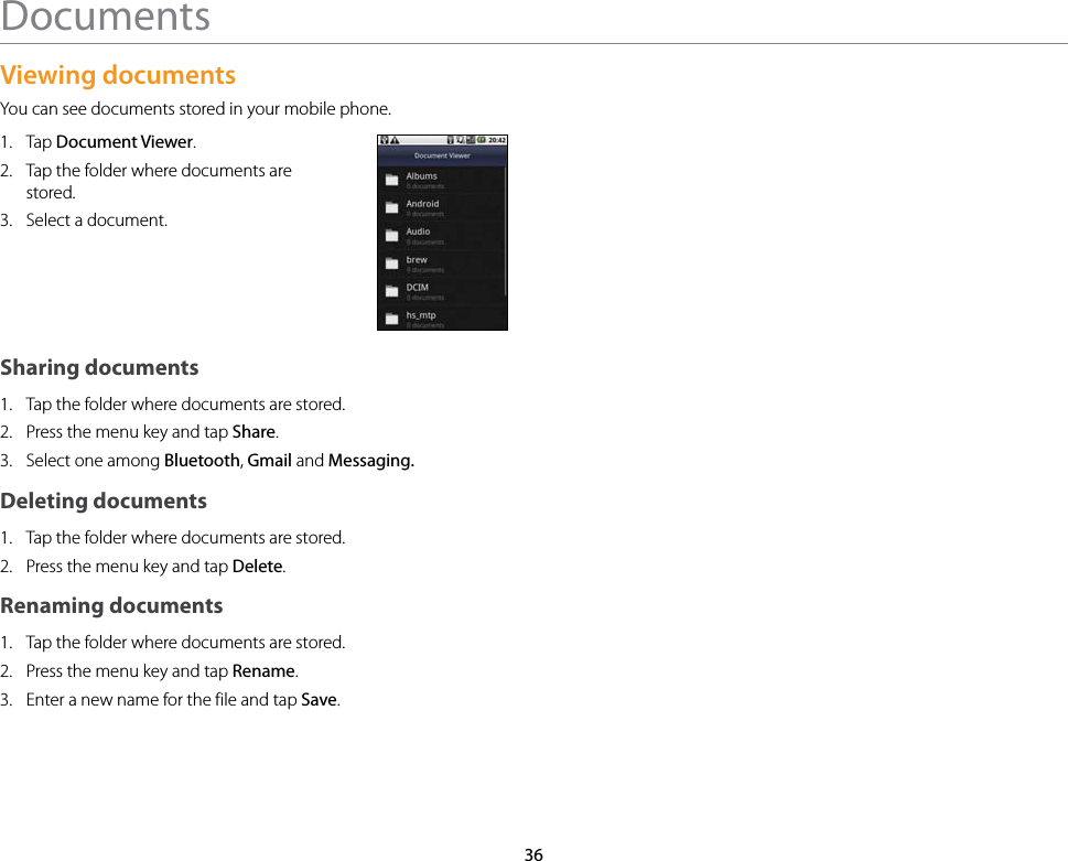 36DocumentsViewing documentsYou can see documents stored in your mobile phone.1.  Tap Document Viewer.2.  Tap the folder where documents are stored.3.  Select a document.Sharing documents1.  Tap the folder where documents are stored.2.  Press the menu key and tap Share.3.  Select one among Bluetooth, Gmail and Messaging. Deleting documents1.  Tap the folder where documents are stored.2.  Press the menu key and tap Delete.Renaming documents1.  Tap the folder where documents are stored.2.  Press the menu key and tap Rename.3.  Enter a new name for the file and tap Save.