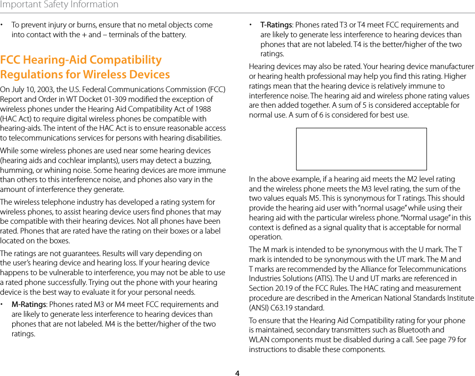 4Important Safety Information xTo prevent injury or burns, ensure that no metal objects come into contact with the + and – terminals of the battery. FCC Hearing-Aid Compatibility Regulations for Wireless DevicesOn July 10, 2003, the U.S. Federal Communications Commission (FCC) Report and Order in WT Docket 01-309 modified the exception of wireless phones under the Hearing Aid Compatibility Act of 1988 (HAC Act) to require digital wireless phones be compatible with hearing-aids. The intent of the HAC Act is to ensure reasonable access to telecommunications services for persons with hearing disabilities.While some wireless phones are used near some hearing devices (hearing aids and cochlear implants), users may detect a buzzing, humming, or whining noise. Some hearing devices are more immune than others to this interference noise, and phones also vary in the amount of interference they generate.The wireless telephone industry has developed a rating system for wireless phones, to assist hearing device users find phones that may be compatible with their hearing devices. Not all phones have been rated. Phones that are rated have the rating on their boxes or a label located on the boxes.The ratings are not guarantees. Results will vary depending on the user’s hearing device and hearing loss. If your hearing device happens to be vulnerable to interference, you may not be able to use a rated phone successfully. Trying out the phone with your hearing device is the best way to evaluate it for your personal needs. xM-Ratings: Phones rated M3 or M4 meet FCC requirements and are likely to generate less interference to hearing devices than phones that are not labeled. M4 is the better/higher of the two ratings. xT-Ratings: Phones rated T3 or T4 meet FCC requirements and are likely to generate less interference to hearing devices than phones that are not labeled. T4 is the better/higher of the two ratings.Hearing devices may also be rated. Your hearing device manufacturer or hearing health professional may help you find this rating. Higher ratings mean that the hearing device is relatively immune to interference noise. The hearing aid and wireless phone rating values are then added together. A sum of 5 is considered acceptable for normal use. A sum of 6 is considered for best use.In the above example, if a hearing aid meets the M2 level rating and the wireless phone meets the M3 level rating, the sum of the two values equals M5. This is synonymous for T ratings. This should provide the hearing aid user with “normal usage” while using their hearing aid with the particular wireless phone. “Normal usage” in this context is defined as a signal quality that is acceptable for normal operation.The M mark is intended to be synonymous with the U mark. The T mark is intended to be synonymous with the UT mark. The M and T marks are recommended by the Alliance for Telecommunications Industries Solutions (ATIS). The U and UT marks are referenced in Section 20.19 of the FCC Rules. The HAC rating and measurement procedure are described in the American National Standards Institute (ANSI) C63.19 standard.To ensure that the Hearing Aid Compatibility rating for your phone is maintained, secondary transmitters such as Bluetooth and WLAN components must be disabled during a call. See page 79 for instructions to disable these components.