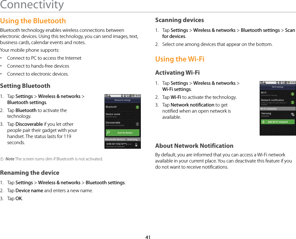 41ConnectivityUsing the Bluetooth Bluetooth technology enables wireless connections between electronic devices. Using this technology, you can send images, text, business cards, calendar events and notes.Your mobile phone supports: xConnect to PC to access the Internet xConnect to hands-free devices xConnect to electronic devices.Setting Bluetooth1.  Tap Settings &gt; Wireless &amp; networks &gt; Bluetooth settings.2.  Tap Bluetooth to activate the technology.3.  Tap Discoverable if you let other people pair their gadget with your handset. The status lasts for 119 seconds.Note The screen turns dim if Bluetooth is not activated.Renaming the device1.  Tap Settings &gt; Wireless &amp; networks &gt; Bluetooth settings.2.  Tap Device name and enters a new name.3.  Tap OK.Scanning devices1.  Tap Settings &gt; Wireless &amp; networks &gt; Bluetooth settings &gt; Scan for devices.2.  Select one among devices that appear on the bottom.Using the Wi-FiActivating Wi-Fi1.  Tap Settings &gt; Wireless &amp; networks &gt; Wi-Fi settings.2.  Tap Wi-Fi to activate the technology.3.  Tap Network notification to get notified when an open network is available.About Network NotificationBy default, you are informed that you can access a Wi-Fi network available in your current place. You can deactivate this feature if you do not want to receive notifications.
