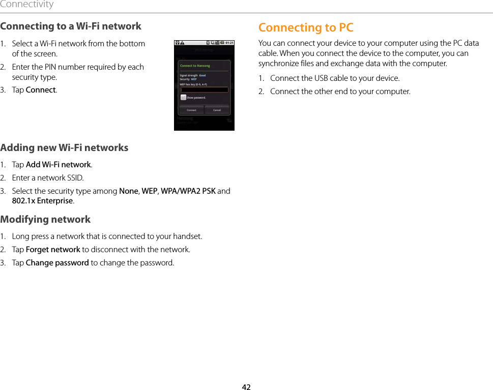 42ConnectivityConnecting to a Wi-Fi network1.  Select a Wi-Fi network from the bottom of the screen.2.  Enter the PIN number required by each security type.3.  Tap Connect.Adding new Wi-Fi networks1.  Tap Add Wi-Fi network.2.  Enter a network SSID.3.  Select the security type among None, WEP, WPA/WPA2 PSK and 802.1x Enterprise.Modifying network1.  Long press a network that is connected to your handset.2.  Tap Forget network to disconnect with the network.3.  Tap Change password to change the password.Connecting to PCYou can connect your device to your computer using the PC data cable. When you connect the device to the computer, you can synchronize files and exchange data with the computer.1.  Connect the USB cable to your device.2.  Connect the other end to your computer.