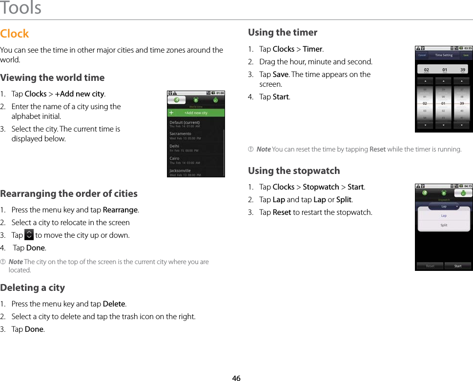 46ToolsClockYou can see the time in other major cities and time zones around the world.Viewing the world time1.  Tap Clocks &gt; +Add new city.2.  Enter the name of a city using the alphabet initial.3.  Select the city. The current time is displayed below.Rearranging the order of cities1.  Press the menu key and tap Rearrange.2.  Select a city to relocate in the screen3.  Tap   to move the city up or down.4.   Tap Done.Note The city on the top of the screen is the current city where you are located.Deleting a city1.  Press the menu key and tap Delete.2.  Select a city to delete and tap the trash icon on the right.3.  Tap Done.Using the timer1.  Tap Clocks &gt; Timer.2.  Drag the hour, minute and second.3.  Tap Save. The time appears on the screen.4.  Tap Start.Note You can reset the time by tapping Reset while the timer is running.Using the stopwatch1.  Tap Clocks &gt; Stopwatch &gt; Start.2.  Tap Lap and tap Lap or Split.3.  Tap Reset to restart the stopwatch.