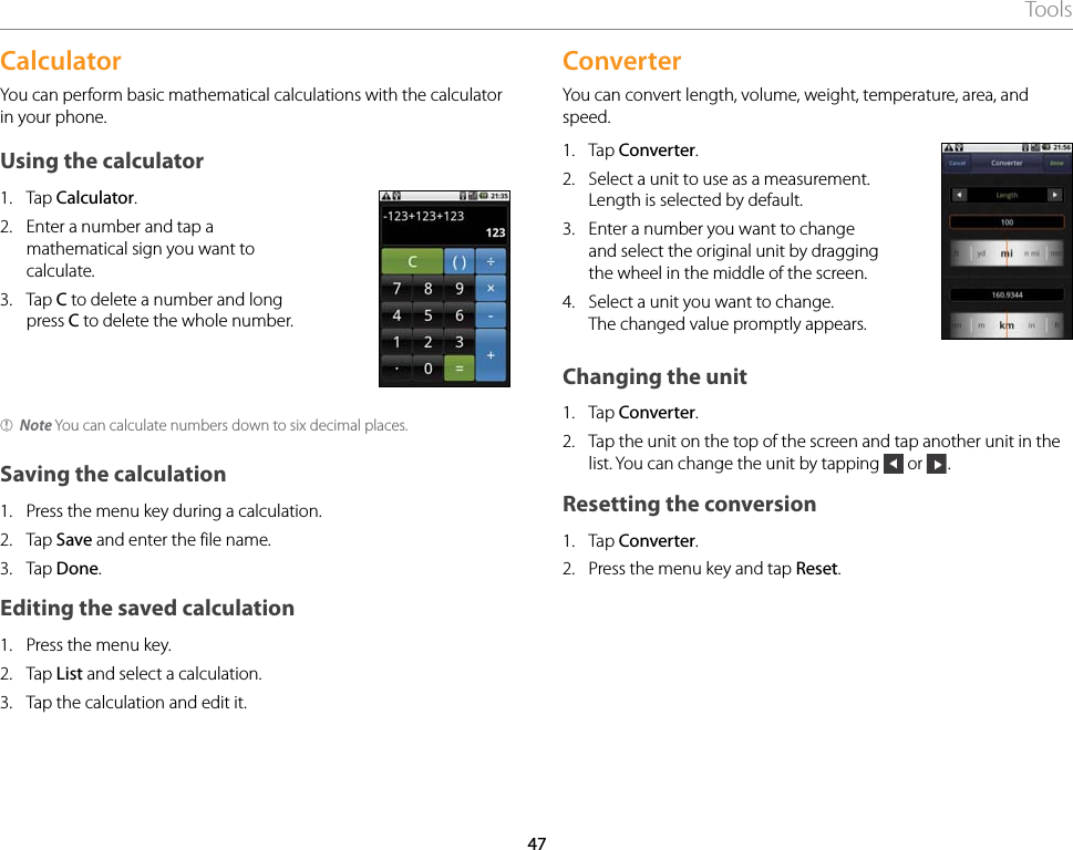 47ToolsCalculatorYou can perform basic mathematical calculations with the calculator in your phone.Using the calculator1.  Tap Calculator.2.  Enter a number and tap a mathematical sign you want to calculate.3.  Tap C to delete a number and long press C to delete the whole number.Note You can calculate numbers down to six decimal places.Saving the calculation1.  Press the menu key during a calculation.2.  Tap Save and enter the file name.3.  Tap Done.Editing the saved calculation1.  Press the menu key.2.  Tap List and select a calculation.3.  Tap the calculation and edit it.ConverterYou can convert length, volume, weight, temperature, area, and speed.1.  Tap Converter.2.  Select a unit to use as a measurement. Length is selected by default.3.  Enter a number you want to change and select the original unit by dragging the wheel in the middle of the screen.4.  Select a unit you want to change.The changed value promptly appears.Changing the unit1.  Tap Converter.2.  Tap the unit on the top of the screen and tap another unit in the list. You can change the unit by tapping   or  .Resetting the conversion1.  Tap Converter.2.  Press the menu key and tap Reset.