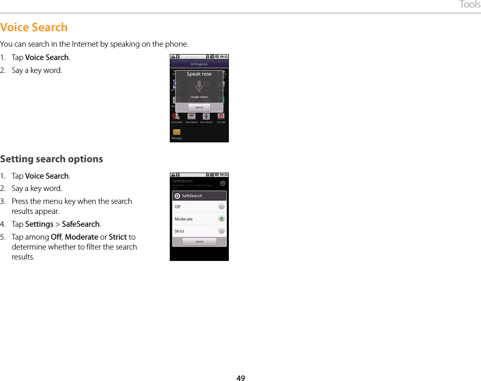 49ToolsVoice SearchYou can search in the Internet by speaking on the phone.1.  Tap Voice Search.2.  Say a key word.Setting search options1.  Tap Voice Search.2.  Say a key word.3.  Press the menu key when the search results appear.4.  Tap Settings &gt; SafeSearch.5.  Tap among Off, Moderate or Strict to determine whether to filter the search results.