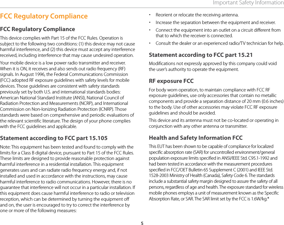 5Important Safety InformationFCC Regulatory ComplianceFCC Regulatory ComplianceThis device complies with Part 15 of the FCC Rules. Operation is subject to the following two conditions: (1) this device may not cause harmful interference, and (2) this device must accept any interference received, including interference that may cause undesired operation. Your mobile device is a low power radio transmitter and receiver. When it is ON, it receives and also sends out radio frequency (RF) signals. In August 1996, the Federal Communications Commission (FCC) adopted RF exposure guidelines with safety levels for mobile devices. Those guidelines are consistent with safety standards previously set by both U.S. and international standards bodies: American National Standard Institute (ANSI), National Council of Radiation Protection and Measurements (NCRP), and International Commission on Non-Ionizing Radiation Protection (ICNRP). Those standards were based on comprehensive and periodic evaluations of the relevant scientific literature. The design of your phone complies with the FCC guidelines and applicable.Statement according to FCC part 15.105Note: This equipment has been tested and found to comply with the limits for a Class B digital device, pursuant to Part 15 of the FCC Rules. These limits are designed to provide reasonable protection against harmful interference in a residential installation. This equipment generates uses and can radiate radio frequency energy and, if not installed and used in accordance with the instructions, may cause harmful interference to radio communications. However, there is no guarantee that interference will not occur in a particular installation. If this equipment does cause harmful interference to radio or television reception, which can be determined by turning the equipment off and on, the user is encouraged to try to correct the interference by one or more of the following measures: xReorient or relocate the receiving antenna. xIncrease the separation between the equipment and receiver. xConnect the equipment into an outlet on a circuit different from that to which the receiver is connected. xConsult the dealer or an experienced radio/TV technician for help.Statement according to FCC part 15.21Modifications not expressly approved by this company could void the user’s authority to operate the equipment.RF exposure FCCFor body worn operation, to maintain compliance with FCC RF exposure guidelines, use only accessories that contain no metallic components and provide a separation distance of 20 mm (0.6 inches) to the body. Use of other accessories may violate FCC RF exposure guidelines and should be avoided.This device and its antenna must not be co-located or operating in conjunction with any other antenna or transmitter.Health and Safety Information FCCThis EUT has been shown to be capable of compliance for localized specific absorption rate (SAR) for uncontrolled environment/general population exposure limits specified in ANSI/IEEE Std. C95.1-1992 and had been tested in accordance with the measurement procedures specified in FCC/OET Bulletin 65 Supplement C (2001) and IEEE Std. 1528-2003 Ministry of Health (Canada), Safety Code 6. The standards include a substantial safety margin designed to assure the safety of all persons, regardless of age and health. The exposure standard for wireless mobile phones employs a unit of measurement known as the Specific Absorption Rate, or SAR. The SAR limit set by the FCC is 1.6W/kg.*