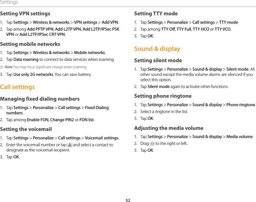 52SettingsSetting VPN settings1.  Tap Settings &gt; Wireless &amp; networks &gt; VPN settings &gt; Add VPN.2.  Tap among Add PPTP VPN, Add L2TP VPN, Add L2TP/IPSec PSK VPN or Add L2TP/IPSec CRT VPN.Setting mobile networks1.  Tap Settings &gt; Wireless &amp; networks &gt; Mobile networks.2.  Tap Data roaming to connect to data services when roaming.Note You may incur significant charge when roaming.3.  Tap Use only 2G networks. You can save battery.Call settingsManaging fixed dialing numbers1.  Tap Settings &gt; Personalize &gt; Call settings &gt; Fixed Dialing numbers.2.  Tap among Enable FDN, Change PIN2 or FDN list.Setting the voicemail1.  Tap Settings &gt; Personalize &gt; Call settings &gt; Voicemail settings.2.  Enter the voicemail number or tap   and select a contact to designate as the voicemail recipient.3.  Tap OK.Setting TTY mode1.  Tap Settings &gt; Personalize &gt; Call settings &gt; TTY mode.2.  Tap among TTY Off, TTY Full, TTY HCO or TTY VCO.3.  Tap OK.Sound &amp; displaySetting silent mode1.  Tap Settings &gt; Personalize &gt; Sound &amp; display &gt; Silent mode. All other sound except the media volume alarms are silenced if you select this option.2.  Tap Silent mode again to activate other functions.Setting phone ringtone1.  Tap Settings &gt; Personalize &gt; Sound &amp; display &gt; Phone ringtone. 2.  Select a ringtone in the list.3.  Tap OK.Adjusting the media volume1.  Tap Settings &gt; Personalize &gt; Sound &amp; display &gt; Media volume.2.  Drag   to the right or left.3.  Tap OK.