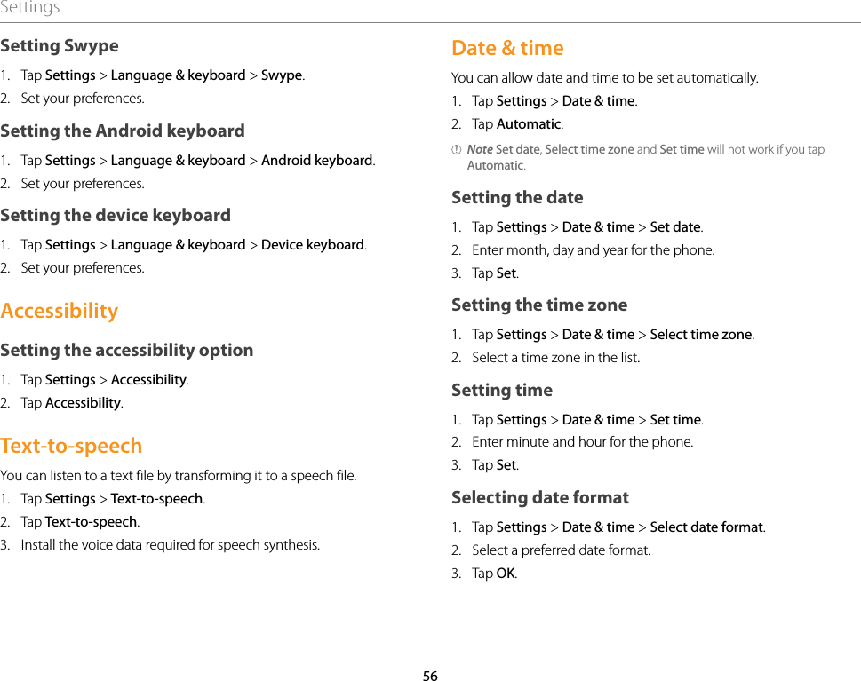 56SettingsSetting Swype1.  Tap Settings &gt; Language &amp; keyboard &gt; Swype.2.  Set your preferences.Setting the Android keyboard1.  Tap Settings &gt; Language &amp; keyboard &gt; Android keyboard.2.  Set your preferences.Setting the device keyboard1.  Tap Settings &gt; Language &amp; keyboard &gt; Device keyboard.2.  Set your preferences.AccessibilitySetting the accessibility option1.  Tap Settings &gt; Accessibility.2.  Tap Accessibility.Text-to-speechYou can listen to a text file by transforming it to a speech file.1.  Tap Settings &gt; Text-to-speech.2.  Tap Text-to-speech.3.  Install the voice data required for speech synthesis.Date &amp; timeYou can allow date and time to be set automatically.1.  Tap Settings &gt; Date &amp; time.2.  Tap Automatic.Note Set date, Select time zone and Set time will not work if you tap Automatic.Setting the date1.  Tap Settings &gt; Date &amp; time &gt; Set date.2.  Enter month, day and year for the phone.3.  Tap Set.Setting the time zone1.  Tap Settings &gt; Date &amp; time &gt; Select time zone.2.  Select a time zone in the list.Setting time1.  Tap Settings &gt; Date &amp; time &gt; Set time.2.  Enter minute and hour for the phone.3.  Tap Set.Selecting date format1.  Tap Settings &gt; Date &amp; time &gt; Select date format.2.  Select a preferred date format.3.  Tap OK.