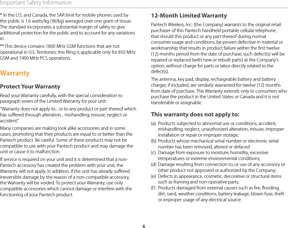 6Important Safety Information* In the U.S. and Canada, the SAR limit for mobile phones used by the public is 1.6 watts/kg (W/kg) averaged over one gram of tissue. The standard incorporates a substantial margin of safety to give additional protection for the public and to account for any variations in. ** This device contains 1800 MHz GSM functions that are not operational in U.S. Territories; this filing is applicable only for 850 MHz GSM and 1900 MHz PCS operations.WarrantyProtect Your WarrantyRead your Warranty carefully, with the special consideration to paragraph seven of the Limited Warranty for your unit:“Warranty does not apply to... or to any product or part thereof which has suffered through alteration... mishandling, misuse, neglect or accident.”Many companies are making look alike accessories and in some cases, promoting that their products are equal to or better than the Pantech product. Be careful. Some of these products may not be compatible to use with your Pantech product and may damage the unit or cause it to malfunction.If service is required on your unit and it is determined that a non-Pantech accessory has created the problem with your unit, the Warranty will not apply. In addition, if the unit has already suffered irreversible damage by the reason of a non-compatible accessory, the Warranty will be voided. To protect your Warranty, use only compatible accessories which cannot damage or interfere with the functioning of your Pantech product. 12-Month Limited Warranty Pantech Wireless, Inc. (the Company) warrants to the original retail purchaser of this Pantech handheld portable cellular telephone, that should this product or any part thereof during normal consumer usage and conditions, be proven defective in material or workmanship that results in product failure within the first twelve (12) months period from the date of purchase, such defect(s) will be repaired or replaced (with new or rebuilt parts) at the Company’s option, without charge for parts or labor directly related to the defect(s). The antenna, key pad, display, rechargeable battery and battery charger, if included, are similarly warranted for twelve (12) months from date of purchase. This Warranty extends only to consumers who purchase the product in the United States or Canada and it is not transferable or assignable. This warranty does not apply to: (a)  Products subjected to abnormal use or conditions, accident, mishandling, neglect, unauthorized alteration, misuse, improper installation or repair or improper storage;(b) Products whose mechanical serial number or electronic serial number has been removed, altered or defaced(c)  Damage from exposure to moisture, humidity, excessive temperatures or extreme environmental conditions; (d) Damage resulting from connection to, or use of any accessory or other product not approved or authorized by the Company; (e)  Defects in appearance, cosmetic, decorative or structural items such as framing and non-operative parts; (f)  Products damaged from external causes such as fire, flooding, dirt, sand, weather conditions, battery leakage, blown fuse, theft or improper usage of any electrical source. 