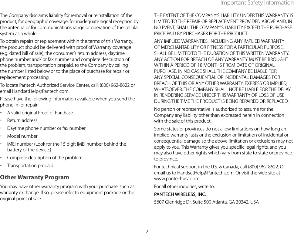 7Important Safety InformationThe Company disclaims liability for removal or reinstallation of the product, for geographic coverage, for inadequate signal reception by the antenna or for communications range or operation of the cellular system as a whole. To obtain repairs or replacement within the terms of this Warranty, the product should be delivered with proof of Warranty coverage (e.g. dated bill of sale), the consumer’s return address, daytime phone number and/ or fax number and complete description of the problem, transportation prepaid, to the Company by calling the number listed below or to the place of purchase for repair or replacement processing. To locate Pantech Authorized Service Center, call: (800) 962-8622 or email HandsetHelp@Pantech.com. Please have the following information available when you send the phone in for repair: xA valid original Proof of Purchase xReturn address xDaytime phone number or fax number xModel number xIMEI number (Look for the 15 digit IMEI number behind the battery of the device.) xComplete description of the problem xTransportation prepaidOther Warranty ProgramYou may have other warranty program with your purchase, such as warranty exchange. If so, please refer to equipment package or the original point of sale.THE EXTENT OF THE COMPANY’S LIABILITY UNDER THIS WARRANTY IS LIMITED TO THE REPAIR OR REPLACEMENT PROVIDED ABOVE AND, IN NO EVENT, SHALL THE COMPANY’S LIABILITY EXCEED THE PURCHASE PRICE PAID BY PURCHASER FOR THE PRODUCT.ANY IMPLIED WARRANTIES, INCLUDING ANY IMPLIED WARRANTY OF MERCHANTABILITY OR FITNESS FOR A PARTICULAR PURPOSE, SHALL BE LIMITED TO THE DURATION OF THIS WRITTEN WARRANTY. ANY ACTION FOR BREACH OF ANY WARRANTY MUST BE BROUGHT WITHIN A PERIOD OF 18 MONTHS FROM DATE OF ORIGINAL PURCHASE. IN NO CASE SHALL THE COMPANY BE LIABLE FOR ANY SPECIAL CONSEQUENTIAL OR INCIDENTAL DAMAGES FOR BREACH OF THIS OR ANY OTHER WARRANTY, EXPRESS OR IMPLIED, WHATSOEVER. THE COMPANY SHALL NOT BE LIABLE FOR THE DELAY IN RENDERING SERVICE UNDER THIS WARRANTY OR LOSS OF USE DURING THE TIME THE PRODUCT IS BEING REPAIRED OR REPLACED.No person or representative is authorized to assume for the Company any liability other than expressed herein in connection with the sale of this product.Some states or provinces do not allow limitations on how long an implied warranty lasts or the exclusion or limitation of incidental or consequential damage so the above limitation or exclusions may not apply to you. This Warranty gives you specific legal rights, and you may also have other rights which vary from state to state or province to province.For technical support in the U.S. &amp; Canada, call (800) 962-8622. Or email us to HandsetHelp@Pantech.com. Or visit the web site at www.pantechusa.com.For all other inquiries, write to:PANTECH WIRELESS, INC.5607 Glenridge Dr. Suite 500 Atlanta, GA 30342, USA