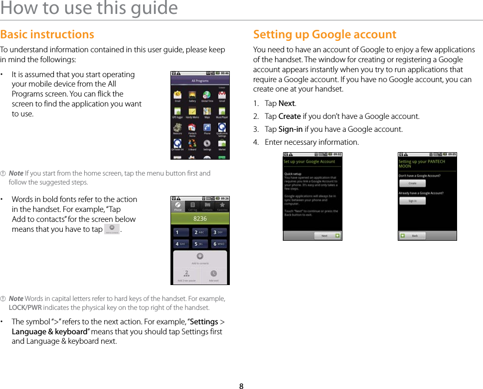 8How to use this guideBasic instructionsTo understand information contained in this user guide, please keep in mind the followings: xIt is assumed that you start operating your mobile device from the All Programs screen. You can flick the screen to find the application you want to use.Note If you start from the home screen, tap the menu button first and follow the suggested steps. xWords in bold fonts refer to the action in the handset. For example, “Tap Add to contacts” for the screen below means that you have to tap  .Note Words in capital letters refer to hard keys of the handset. For example, LOCK/PWR indicates the physical key on the top right of the handset. xThe symbol “&gt;” refers to the next action. For example, “Settings &gt; Language &amp; keyboard” means that you should tap Settings first and Language &amp; keyboard next.Setting up Google accountYou need to have an account of Google to enjoy a few applications of the handset. The window for creating or registering a Google account appears instantly when you try to run applications that require a Google account. If you have no Google account, you can create one at your handset.1.  Tap Next.2.  Tap Create if you don’t have a Google account.3.  Tap Sign-in if you have a Google account.4.  Enter necessary information.