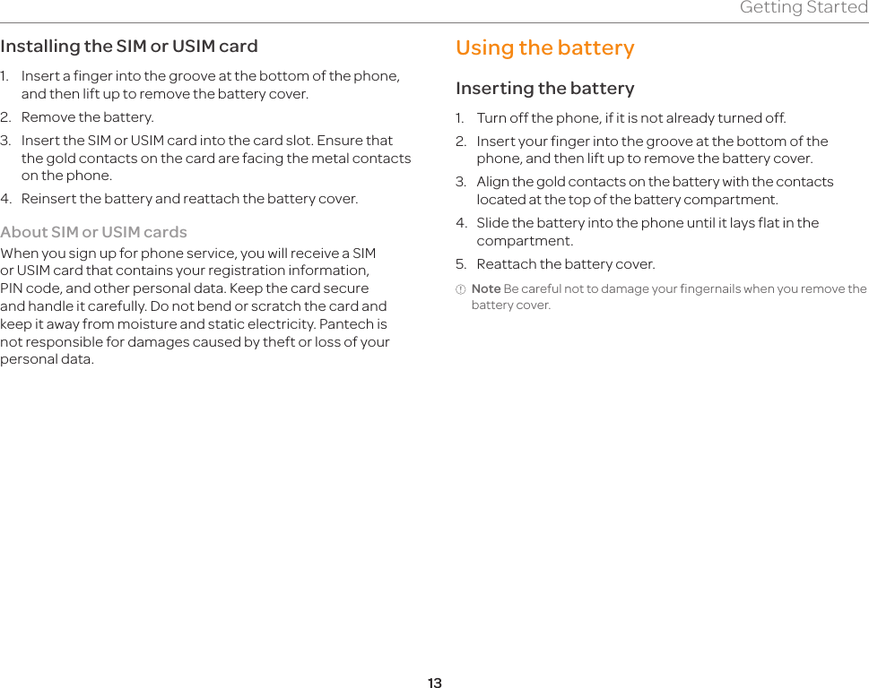 13Getting StartedInstalling the SIM or USIM card1.  Insert a finger into the groove at the bottom of the phone, and then lift up to remove the battery cover.2.  Remove the battery.3.  Insert the SIM or USIM card into the card slot. Ensure that the gold contacts on the card are facing the metal contacts on the phone.4.  Reinsert the battery and reattach the battery cover.About SIM or USIM cardsWhen you sign up for phone service, you will receive a SIM or USIM card that contains your registration information, PIN code, and other personal data. Keep the card secure and handle it carefully. Do not bend or scratch the card and keep it away from moisture and static electricity. Pantech is not responsible for damages caused by theft or loss of your personal data.Using the batteryInserting the battery1.  Turn off the phone, if it is not already turned off.2.  Insert your finger into the groove at the bottom of the phone, and then lift up to remove the battery cover.3.  Align the gold contacts on the battery with the contacts located at the top of the battery compartment.4.  Slide the battery into the phone until it lays flat in the compartment.5.  Reattach the battery cover.Note Be careful not to damage your fingernails when you remove the battery cover.