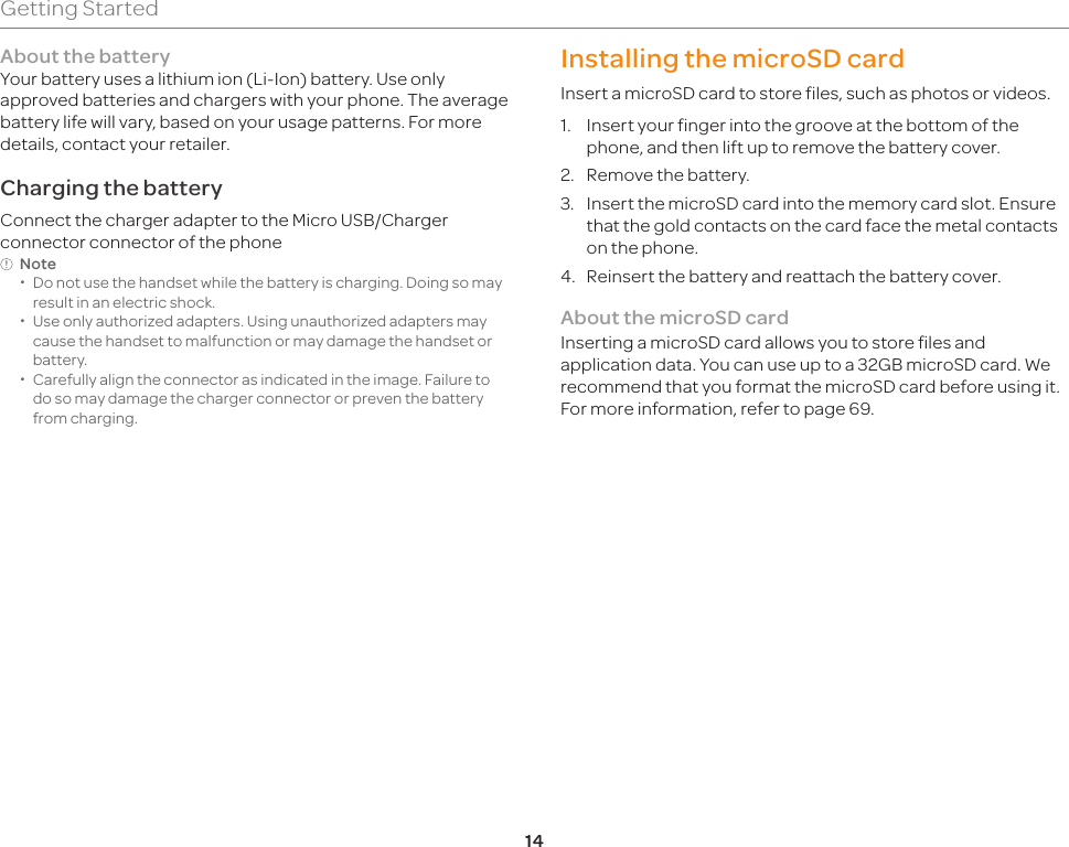 14Getting StartedAbout the batteryYour battery uses a lithium ion (Li-Ion) battery. Use only approved batteries and chargers with your phone. The average battery life will vary, based on your usage patterns. For more details, contact your retailer.Charging the batteryConnect the charger adapter to the Micro USB/Charger connector connector of the phoneNote  xDo not use the handset while the battery is charging. Doing so may result in an electric shock. xUse only authorized adapters. Using unauthorized adapters may cause the handset to malfunction or may damage the handset or battery. xCarefully align the connector as indicated in the image. Failure to do so may damage the charger connector or preven the battery from charging.Installing the microSD cardInsert a microSD card to store files, such as photos or videos.1.  Insert your finger into the groove at the bottom of the phone, and then lift up to remove the battery cover.2.  Remove the battery.3.  Insert the microSD card into the memory card slot. Ensure that the gold contacts on the card face the metal contacts on the phone.4.  Reinsert the battery and reattach the battery cover.About the microSD cardInserting a microSD card allows you to store files and application data. You can use up to a 32GB microSD card. We recommend that you format the microSD card before using it. For more information, refer to page 69.