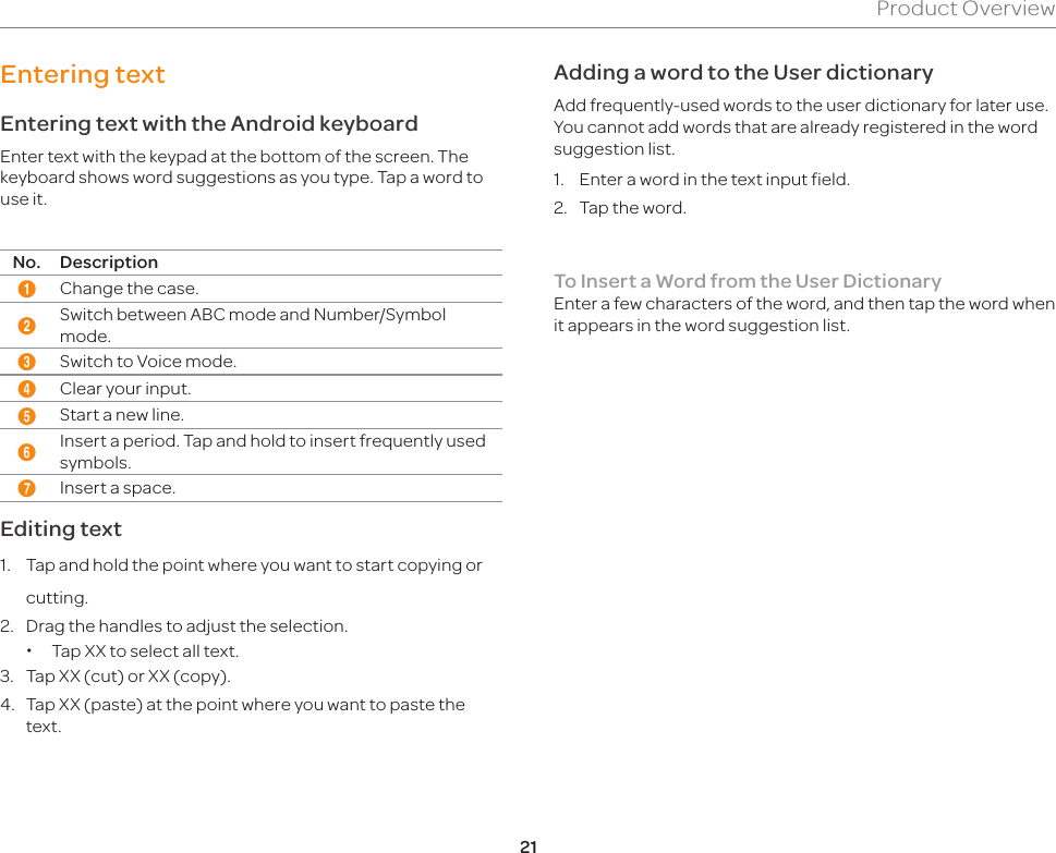 21Product OverviewEntering textEntering text with the Android keyboardEnter text with the keypad at the bottom of the screen. The keyboard shows word suggestions as you type. Tap a word to use it.No. Description1Change the case.2Switch between ABC mode and Number/Symbol mode.3Switch to Voice mode.4Clear your input.5Start a new line.6Insert a period. Tap and hold to insert frequently used symbols.7Insert a space.Editing text1.  Tap and hold the point where you want to start copying or cutting.2.  Drag the handles to adjust the selection. xTap XX to select all text. 3.  Tap XX (cut) or XX (copy).4.  Tap XX (paste) at the point where you want to paste the  text.Adding a word to the User dictionaryAdd frequently-used words to the user dictionary for later use. You cannot add words that are already registered in the word suggestion list.1.  Enter a word in the text input field.2.  Tap the word.To Insert a Word from the User DictionaryEnter a few characters of the word, and then tap the word when it appears in the word suggestion list.