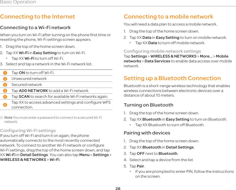 28Basic OperationConnecting to the InternetConnecting to a Wi-Fi networkWhen you turn on Wi-Fi after turning on the phone first time or resetting the phone, Wi-Fi settings screen appears.1.  Drag the top of the home screen down.2.  Tap XX Wi-Fi in Easy Setting to turn on Wi-Fi. xTap XX Wi-Fi to turn off Wi-Fi.3.  Select and tap a network in the Wi-Fi network list.1Tap ON to turn off Wi-Fi.2Unsecured network3Secured network4Tap ADD NETWORK to add a Wi-Fi network.5Tap SCAN to search for available Wi-Fi networks again.6Tap XX to access advanced settings and configure WPS connection.Note You must enter a password to connect to a secured Wi-Fi network.Configuring Wi-Fi settingsIf you turn off Wi-Fi and turn it on again, the phone automatically connects to the most recently connected network. To connect to another Wi-Fi network or configure Wi-Fi settings, drag the top of the home screen down, and tap XX Wi-Fi in Detail Settings. You can also tap Menu &gt; Settings &gt; WIRELESS &amp; NETWORKS &gt; Wi-Fi. Connecting to a mobile networkYou will need a data plan to access a mobile network.1.  Drag the top of the home screen down.2.  Tap XX Data in Easy Setting to turn on mobile network. xTap XX Data to turn off mobile network.Configuring mobile network settingsTap Settings &gt; WIRELESS &amp; NETWORKS &gt; More... &gt; Mobile networks &gt; Data Services to enable data access over mobile network.Setting up a Bluetooth ConnectionBluetooth is a short-range wireless technology that enables wireless connections between electronic devices over a distance of about 10 meters.Turning on Bluetooth1.  Drag the top of the home screen down.2.  Tap XX Bluetooth in Easy Setting to turn on Bluetooth. xTap XX Bluetooth to turn off Bluetooth.Pairing with devices1.  Drag the top of the home screen down.2.  Tap XX Bluetooth in Detail Settings.3. Tap OFF next to Bluetooth.4.  Select and tap a device from the list.5. Tap Pair. xIf you are prompted to enter PIN, follow the instructions on the screen.