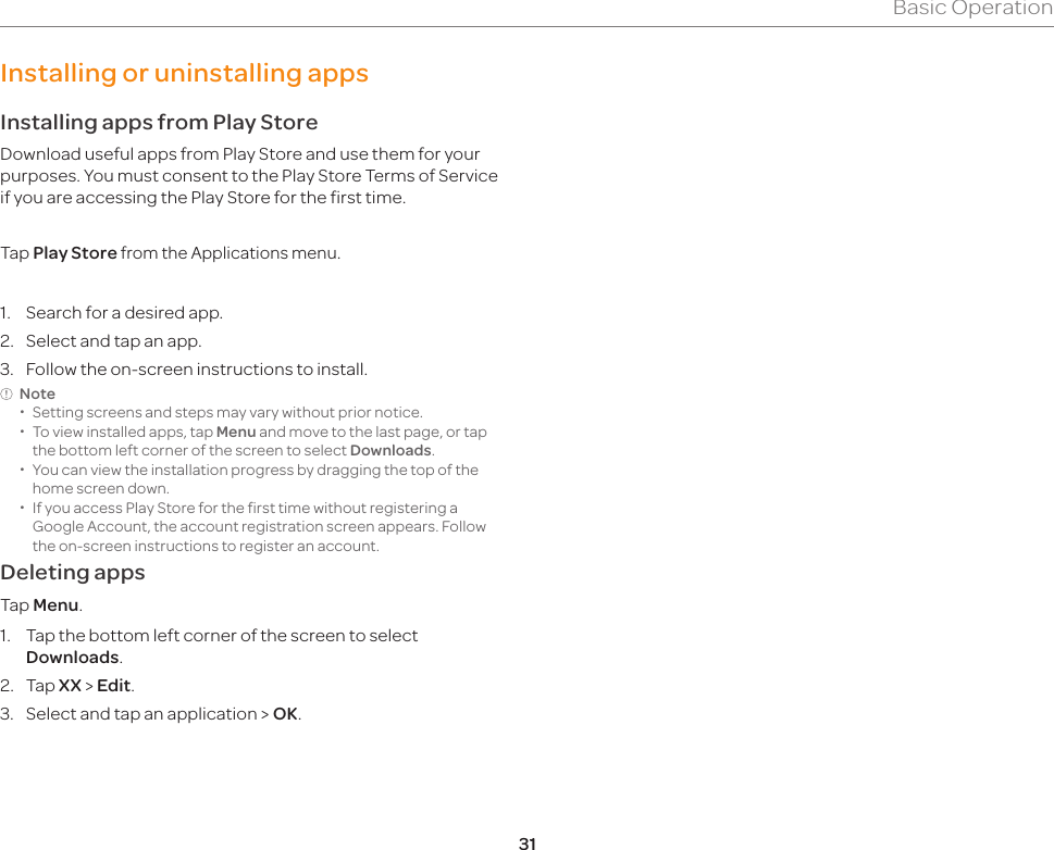 31Basic OperationInstalling or uninstalling appsInstalling apps from Play StoreDownload useful apps from Play Store and use them for your purposes. You must consent to the Play Store Terms of Service if you are accessing the Play Store for the first time.Tap Play Store from the Applications menu.1.  Search for a desired app.2.  Select and tap an app.3.  Follow the on-screen instructions to install.Note  xSetting screens and steps may vary without prior notice. xTo view installed apps, tap Menu and move to the last page, or tap the bottom left corner of the screen to select Downloads. xYou can view the installation progress by dragging the top of the home screen down.  xIf you access Play Store for the first time without registering a Google Account, the account registration screen appears. Follow the on-screen instructions to register an account.Deleting appsTap Menu.1.  Tap the bottom left corner of the screen to select Downloads.2. Tap XX &gt; Edit.3.  Select and tap an application &gt; OK.