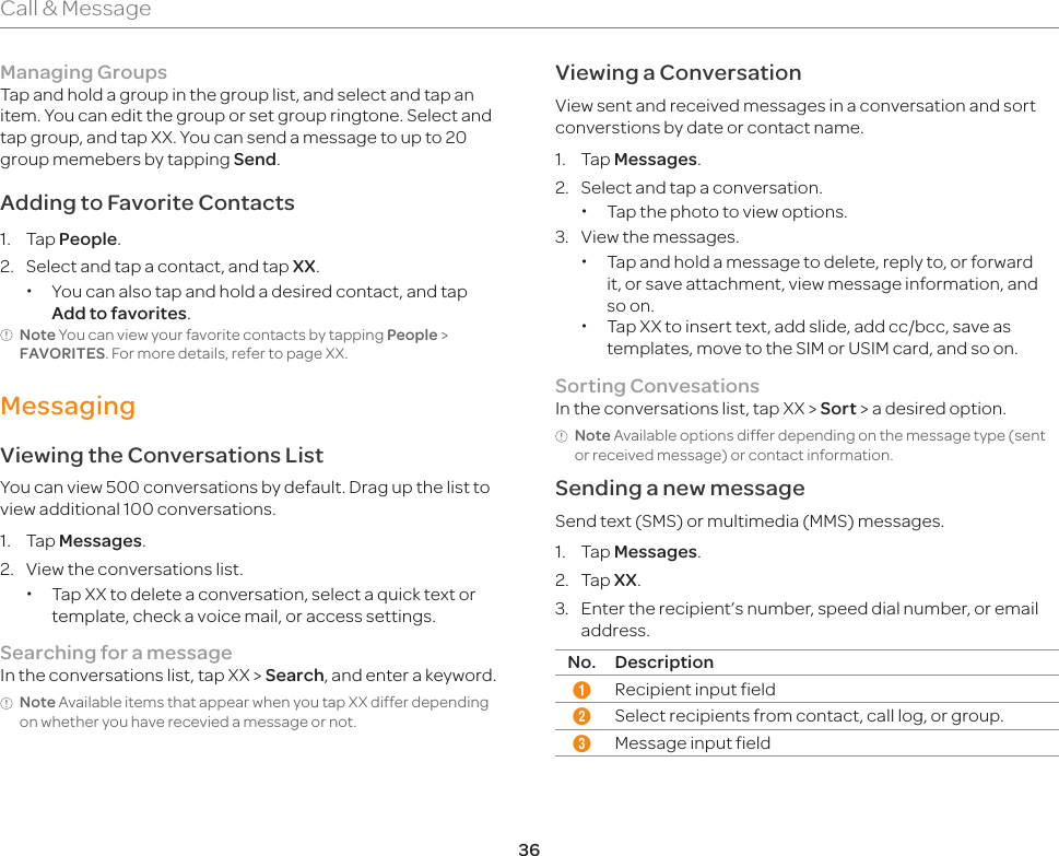 36Call &amp; MessageManaging GroupsTap and hold a group in the group list, and select and tap an item. You can edit the group or set group ringtone. Select and tap group, and tap XX. You can send a message to up to 20 group memebers by tapping Send. Adding to Favorite Contacts1. Tap People.2.  Select and tap a contact, and tap XX. xYou can also tap and hold a desired contact, and tap Add to favorites.Note You can view your favorite contacts by tapping People &gt; FAVORITES. For more details, refer to page XX.MessagingViewing the Conversations ListYou can view 500 conversations by default. Drag up the list to view additional 100 conversations.1. Tap Messages.2.  View the conversations list. xTap XX to delete a conversation, select a quick text or template, check a voice mail, or access settings.Searching for a messageIn the conversations list, tap XX &gt; Search, and enter a keyword.Note Available items that appear when you tap XX differ depending on whether you have recevied a message or not. Viewing a ConversationView sent and received messages in a conversation and sort converstions by date or contact name.1. Tap Messages.2.  Select and tap a conversation. xTap the photo to view options.3.  View the messages. xTap and hold a message to delete, reply to, or forward it, or save attachment, view message information, and so on. xTap XX to insert text, add slide, add cc/bcc, save as templates, move to the SIM or USIM card, and so on.Sorting ConvesationsIn the conversations list, tap XX &gt; Sort &gt; a desired option.Note Available options differ depending on the message type (sent or received message) or contact information.Sending a new messageSend text (SMS) or multimedia (MMS) messages.1. Tap Messages.2. Tap XX.3.  Enter the recipient’s number, speed dial number, or email address.No. Description1Recipient input field2Select recipients from contact, call log, or group.3Message input field