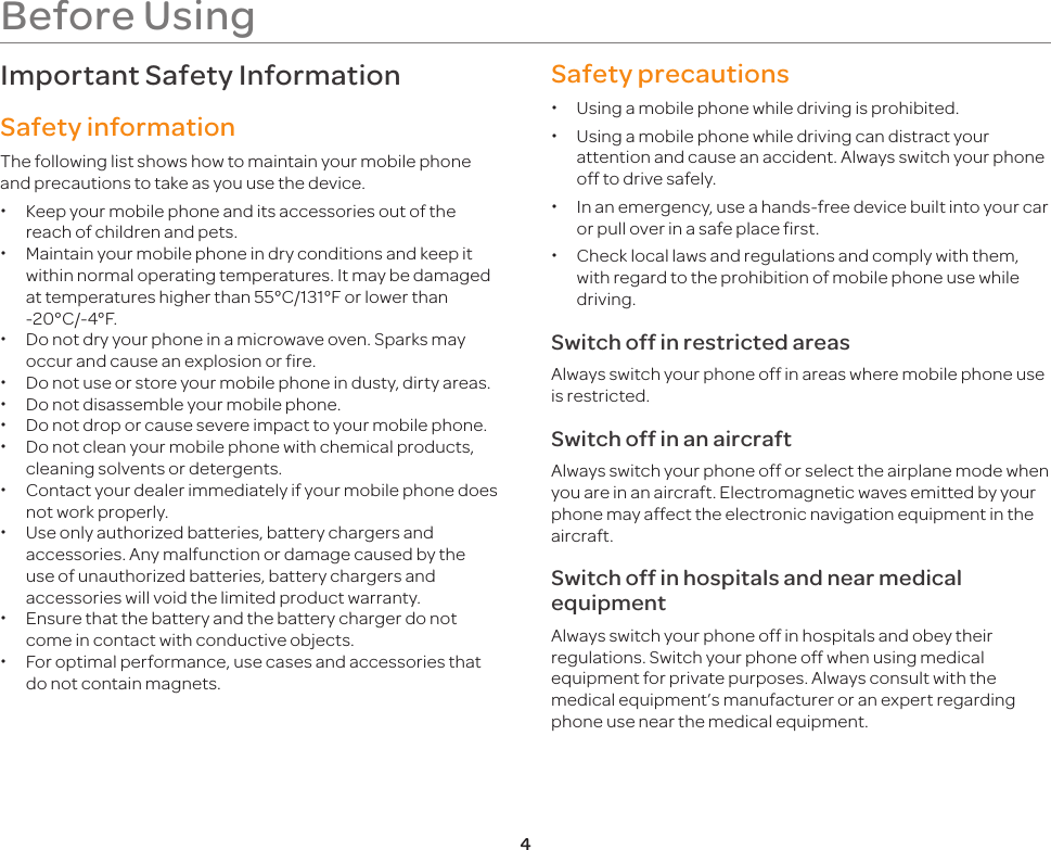4Before UsingImportant Safety InformationSafety informationThe following list shows how to maintain your mobile phone and precautions to take as you use the device. xKeep your mobile phone and its accessories out of the reach of children and pets. xMaintain your mobile phone in dry conditions and keep it within normal operating temperatures. It may be damaged at temperatures higher than 55°C/131°F or lower than -20°C/-4°F. xDo not dry your phone in a microwave oven. Sparks may occur and cause an explosion or fire. xDo not use or store your mobile phone in dusty, dirty areas. xDo not disassemble your mobile phone. xDo not drop or cause severe impact to your mobile phone. xDo not clean your mobile phone with chemical products, cleaning solvents or detergents. xContact your dealer immediately if your mobile phone does not work properly. xUse only authorized batteries, battery chargers and accessories. Any malfunction or damage caused by the use of unauthorized batteries, battery chargers and accessories will void the limited product warranty. xEnsure that the battery and the battery charger do not come in contact with conductive objects. xFor optimal performance, use cases and accessories that do not contain magnets.Safety precautions xUsing a mobile phone while driving is prohibited. xUsing a mobile phone while driving can distract your attention and cause an accident. Always switch your phone off to drive safely. xIn an emergency, use a hands-free device built into your car or pull over in a safe place first. xCheck local laws and regulations and comply with them, with regard to the prohibition of mobile phone use while driving.Switch off in restricted areasAlways switch your phone off in areas where mobile phone use is restricted.Switch off in an aircraftAlways switch your phone off or select the airplane mode when you are in an aircraft. Electromagnetic waves emitted by your phone may affect the electronic navigation equipment in the aircraft.Switch off in hospitals and near medical equipmentAlways switch your phone off in hospitals and obey their regulations. Switch your phone off when using medical equipment for private purposes. Always consult with the medical equipment’s manufacturer or an expert regarding phone use near the medical equipment.