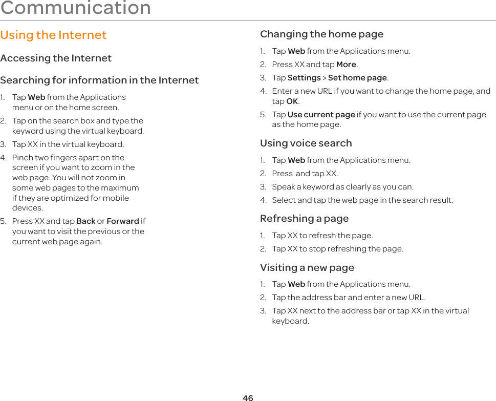 46CommunicationUsing the InternetAccessing the InternetSearching for information in the Internet1. Tap Web from the Applications menu or on the home screen.2.  Tap on the search box and type the keyword using the virtual keyboard.3.  Tap XX in the virtual keyboard.4.  Pinch two fingers apart on the screen if you want to zoom in the web page. You will not zoom in some web pages to the maximum if they are optimized for mobile devices.5.  Press XX and tap Back or Forward if you want to visit the previous or the current web page again.Changing the home page1. Tap Web from the Applications menu.2.  Press XX and tap More. 3. Tap Settings &gt; Set home page.4.  Enter a new URL if you want to change the home page, and tap OK.5. Tap Use current page if you want to use the current page as the home page.Using voice search1. Tap Web from the Applications menu.2.  Press  and tap XX.3.  Speak a keyword as clearly as you can.4.  Select and tap the web page in the search result.Refreshing a page1.  Tap XX to refresh the page.2.  Tap XX to stop refreshing the page.Visiting a new page1. Tap Web from the Applications menu.2.  Tap the address bar and enter a new URL.3.  Tap XX next to the address bar or tap XX in the virtual keyboard.