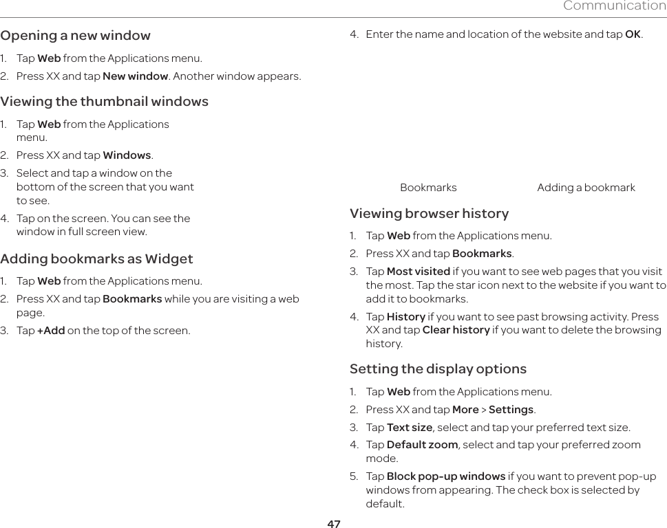 47CommunicationOpening a new window1. Tap Web from the Applications menu.2.  Press XX and tap New window. Another window appears.Viewing the thumbnail windows1. Tap Web from the Applications menu.2.  Press XX and tap Windows.3.  Select and tap a window on the bottom of the screen that you want to see.4.  Tap on the screen. You can see the window in full screen view.Adding bookmarks as Widget1. Tap Web from the Applications menu.2.  Press XX and tap Bookmarks while you are visiting a web page.3. Tap +Add on the top of the screen.4.  Enter the name and location of the website and tap OK.Bookmarks Adding a bookmarkViewing browser history1. Tap Web from the Applications menu.2.  Press XX and tap Bookmarks.3. Tap Most visited if you want to see web pages that you visit the most. Tap the star icon next to the website if you want to add it to bookmarks.4. Tap History if you want to see past browsing activity. Press XX and tap Clear history if you want to delete the browsing history.Setting the display options1. Tap Web from the Applications menu.2.  Press XX and tap More &gt; Settings.3. Tap Text size, select and tap your preferred text size.4. Tap Default zoom, select and tap your preferred zoom mode.5. Tap Block pop-up windows if you want to prevent pop-up windows from appearing. The check box is selected by default.