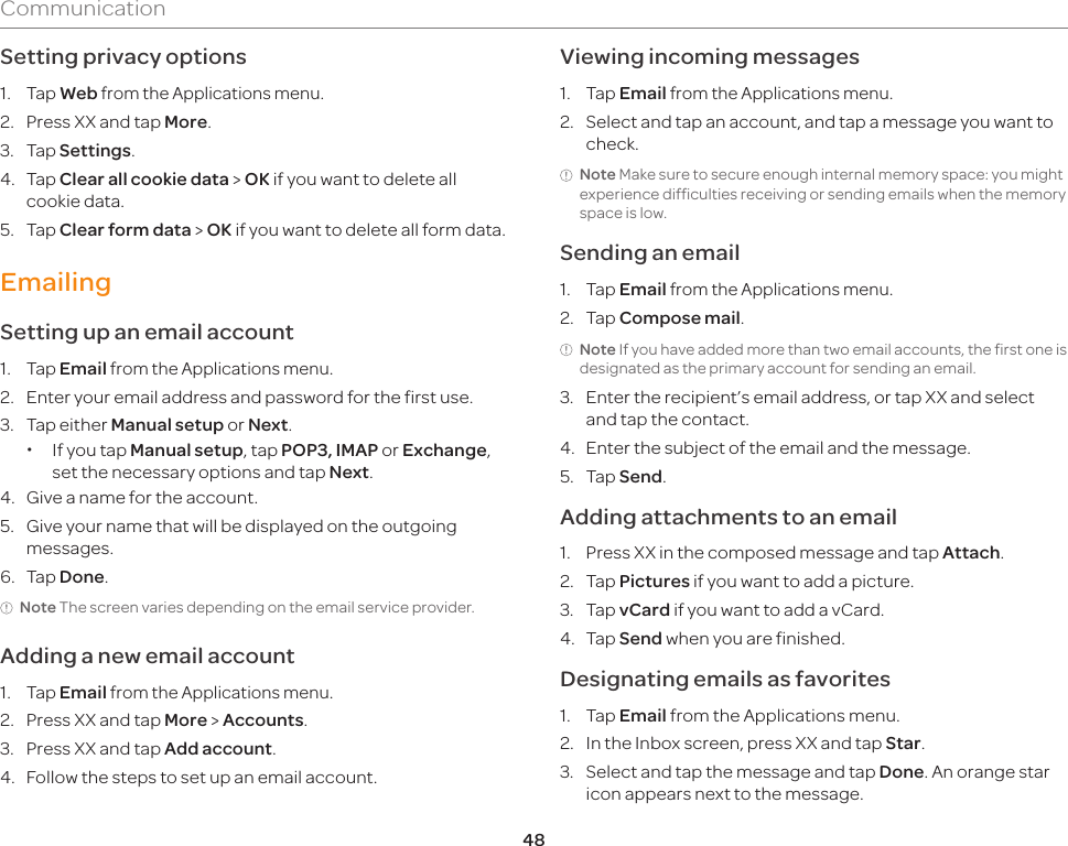 48CommunicationSetting privacy options1. Tap Web from the Applications menu.2.  Press XX and tap More.3. Tap Settings.4. Tap Clear all cookie data &gt; OK if you want to delete all cookie data.5. Tap Clear form data &gt; OK if you want to delete all form data.EmailingSetting up an email account1. Tap Email from the Applications menu.2.  Enter your email address and password for the first use.3.  Tap either Manual setup or Next. xIf you tap Manual setup, tap POP3, IMAP or Exchange, set the necessary options and tap Next.4.  Give a name for the account.5.  Give your name that will be displayed on the outgoing messages.6. Tap Done.Note The screen varies depending on the email service provider.Adding a new email account1. Tap Email from the Applications menu.2.  Press XX and tap More &gt; Accounts.3.  Press XX and tap Add account.4.  Follow the steps to set up an email account.Viewing incoming messages1. Tap Email from the Applications menu.2.  Select and tap an account, and tap a message you want to check.Note Make sure to secure enough internal memory space: you might experience difficulties receiving or sending emails when the memory space is low.Sending an email1. Tap Email from the Applications menu.2. Tap Compose mail.Note If you have added more than two email accounts, the first one is designated as the primary account for sending an email.3.  Enter the recipient’s email address, or tap XX and select and tap the contact.4.  Enter the subject of the email and the message.5. Tap Send.Adding attachments to an email1.  Press XX in the composed message and tap Attach.2. Tap Pictures if you want to add a picture.3. Tap vCard if you want to add a vCard.4. Tap Send when you are finished.Designating emails as favorites1. Tap Email from the Applications menu.2.  In the Inbox screen, press XX and tap Star.3.  Select and tap the message and tap Done. An orange star icon appears next to the message.