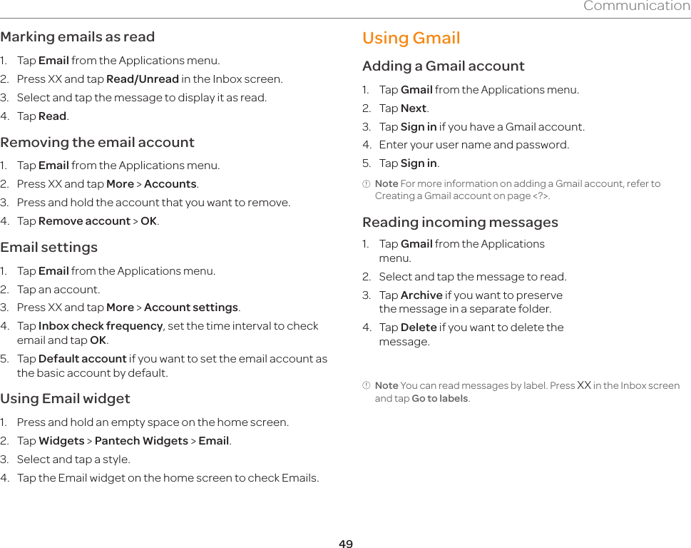 49CommunicationMarking emails as read1. Tap Email from the Applications menu.2.  Press XX and tap Read/Unread in the Inbox screen.3.  Select and tap the message to display it as read.4. Tap Read.Removing the email account1. Tap Email from the Applications menu.2.  Press XX and tap More &gt; Accounts.3.  Press and hold the account that you want to remove.4. Tap Remove account &gt; OK.Email settings1. Tap Email from the Applications menu.2.  Tap an account.3.  Press XX and tap More &gt; Account settings.4. Tap Inbox check frequency, set the time interval to check email and tap OK.5. Tap Default account if you want to set the email account as the basic account by default.Using Email widget1.  Press and hold an empty space on the home screen.2. Tap Widgets &gt; Pantech Widgets &gt; Email.3.  Select and tap a style.4.  Tap the Email widget on the home screen to check Emails.Using GmailAdding a Gmail account1. Tap Gmail from the Applications menu.2. Tap Next.3. Tap Sign in if you have a Gmail account.4.  Enter your user name and password.5. Tap Sign in.Note For more information on adding a Gmail account, refer to Creating a Gmail account on page &lt;?&gt;.Reading incoming messages1. Tap Gmail from the Applications menu.2.  Select and tap the message to read.3. Tap Archive if you want to preserve the message in a separate folder.4. Tap Delete if you want to delete the message.Note You can read messages by label. Press XX in the Inbox screen and tap Go to labels.