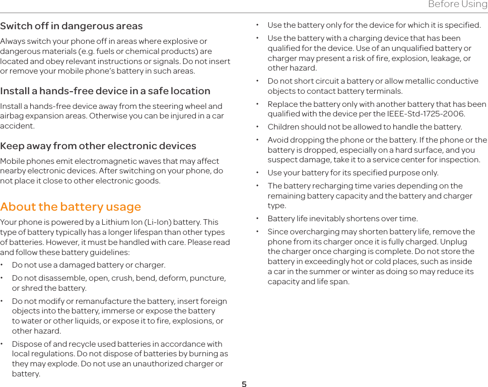 5Before UsingSwitch off in dangerous areasAlways switch your phone off in areas where explosive or dangerous materials (e.g. fuels or chemical products) are located and obey relevant instructions or signals. Do not insert or remove your mobile phone’s battery in such areas.Install a hands-free device in a safe locationInstall a hands-free device away from the steering wheel and airbag expansion areas. Otherwise you can be injured in a car accident.Keep away from other electronic devicesMobile phones emit electromagnetic waves that may affect nearby electronic devices. After switching on your phone, do not place it close to other electronic goods.About the battery usageYour phone is powered by a Lithium Ion (Li-Ion) battery. This type of battery typically has a longer lifespan than other types of batteries. However, it must be handled with care. Please read and follow these battery guidelines: xDo not use a damaged battery or charger. xDo not disassemble, open, crush, bend, deform, puncture, or shred the battery. xDo not modify or remanufacture the battery, insert foreign objects into the battery, immerse or expose the battery to water or other liquids, or expose it to fire, explosions, or other hazard. xDispose of and recycle used batteries in accordance with local regulations. Do not dispose of batteries by burning as they may explode. Do not use an unauthorized charger or battery. xUse the battery only for the device for which it is specified. xUse the battery with a charging device that has been qualified for the device. Use of an unqualified battery or charger may present a risk of fire, explosion, leakage, or other hazard. xDo not short circuit a battery or allow metallic conductive objects to contact battery terminals. xReplace the battery only with another battery that has been qualified with the device per the IEEE-Std-1725-2006. xChildren should not be allowed to handle the battery. xAvoid dropping the phone or the battery. If the phone or the battery is dropped, especially on a hard surface, and you suspect damage, take it to a service center for inspection. xUse your battery for its specified purpose only. xThe battery recharging time varies depending on the remaining battery capacity and the battery and charger type. xBattery life inevitably shortens over time. xSince overcharging may shorten battery life, remove the phone from its charger once it is fully charged. Unplug the charger once charging is complete. Do not store the battery in exceedingly hot or cold places, such as inside a car in the summer or winter as doing so may reduce its capacity and life span.