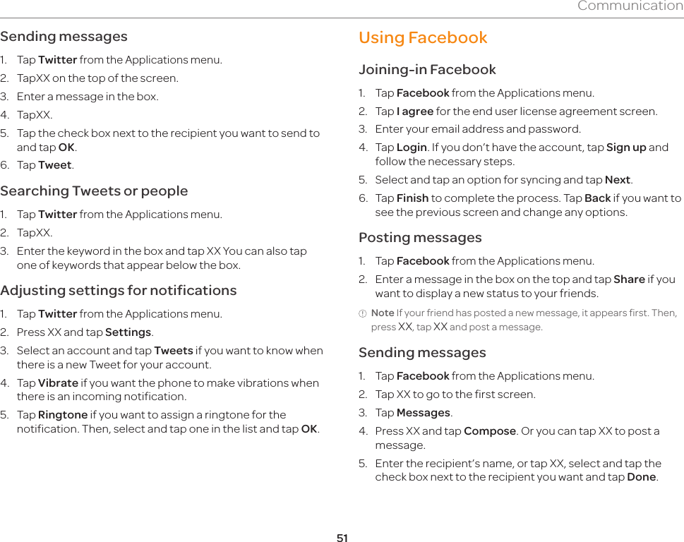 51CommunicationSending messages1. Tap Twitter from the Applications menu.2.  TapXX on the top of the screen.3.  Enter a message in the box.4. TapXX.5.  Tap the check box next to the recipient you want to send to and tap OK.6. Tap Tweet.Searching Tweets or people1. Tap Twitter from the Applications menu.2. TapXX.3. Enter the keyword in the box and tap XX You can also tap one of keywords that appear below the box.Adjusting settings for notifications1. Tap Twitter from the Applications menu.2.  Press XX and tap Settings.3. Select an account and tap Tweets if you want to know when there is a new Tweet for your account.4. Tap Vibrate if you want the phone to make vibrations when there is an incoming notification.5. Tap Ringtone if you want to assign a ringtone for the notification. Then, select and tap one in the list and tap OK.Using FacebookJoining-in Facebook1. Tap Facebook from the Applications menu.2. Tap I agree for the end user license agreement screen.3.  Enter your email address and password.4. Tap Login. If you don’t have the account, tap Sign up and follow the necessary steps.5.  Select and tap an option for syncing and tap Next.6. Tap Finish to complete the process. Tap Back if you want to see the previous screen and change any options.Posting messages1. Tap Facebook from the Applications menu.2.  Enter a message in the box on the top and tap Share if you want to display a new status to your friends.Note If your friend has posted a new message, it appears first. Then, press XX, tap XX and post a message.Sending messages1. Tap Facebook from the Applications menu.2.  Tap XX to go to the first screen. 3. Tap Messages.4.  Press XX and tap Compose. Or you can tap XX to post a message.5.  Enter the recipient’s name, or tap XX, select and tap the check box next to the recipient you want and tap Done.