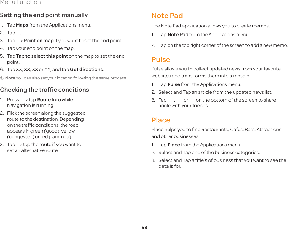 58Menu FunctionSetting the end point manually1. Tap Maps from the Applications menu.2. Tap    .3. Tap      &gt; Point on map if you want to set the end point.4. Tap your end point on the map.5. Tap Tap to select this point on the map to set the end point.6.  Tap XX, XX, XX or XX, and tap Get directions.Note You can also set your location following the same process.Checking the traffic conditions1. Press      &gt; tap Route Info while Navigation is running.2.  Flick the screen along the suggested route to the destination. Depending on the traffic conditions, the road appears in green (good), yellow (congested) or red ( jammed).3.  Tap     &gt; tap the route if you want to set an alternative route.Note PadThe Note Pad application allows you to create memos.1. Tap Note Pad from the Applications menu.2. Tap on the top right corner of the screen to add a new memo.PulsePulse allows you to collect updated news from your favorite websites and trans forms them into a mosaic.1. Tap Pulse from the Applications menu.2.  Select and Tap an article from the updated news list.3. Tap***,***,or***on the bottom of the screen to share aricle with your friends.PlacePlace helps you to find Restaurants, Cafes, Bars, Attractions, and other businesses.1. Tap Place from the Applications menu.2.  Select and Tap one of the business categories.3.  Select and Tap a title’s of business that you want to see the details for.