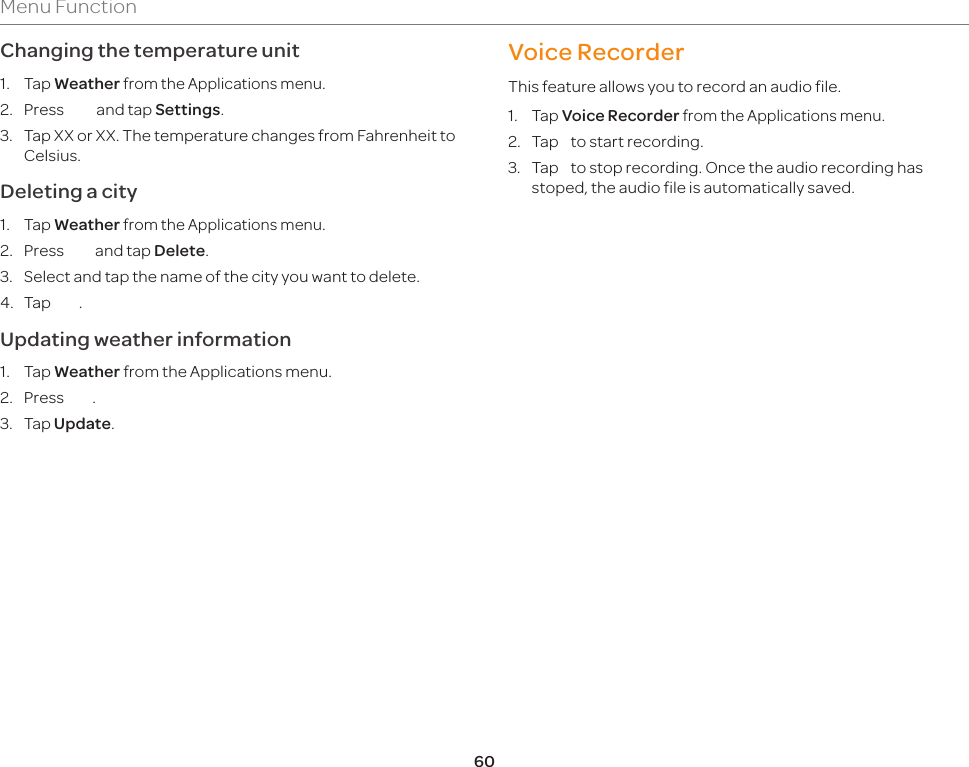 60Menu FunctionChanging the temperature unit1. Tap Weather from the Applications menu.2. Press *** and tap Settings.3.  Tap XX or XX. The temperature changes from Fahrenheit to Celsius.Deleting a city1. Tap Weather from the Applications menu.2. Press *** and tap Delete.3.  Select and tap the name of the city you want to delete.4. Tap ***.Updating weather information1. Tap Weather from the Applications menu.2. Press ***.3. Tap Update.Voice RecorderThis feature allows you to record an audio file.1. Tap Voice Recorder from the Applications menu.2.  Tap    to start recording.3.  Tap    to stop recording. Once the audio recording has stoped, the audio file is automatically saved.9. Settings