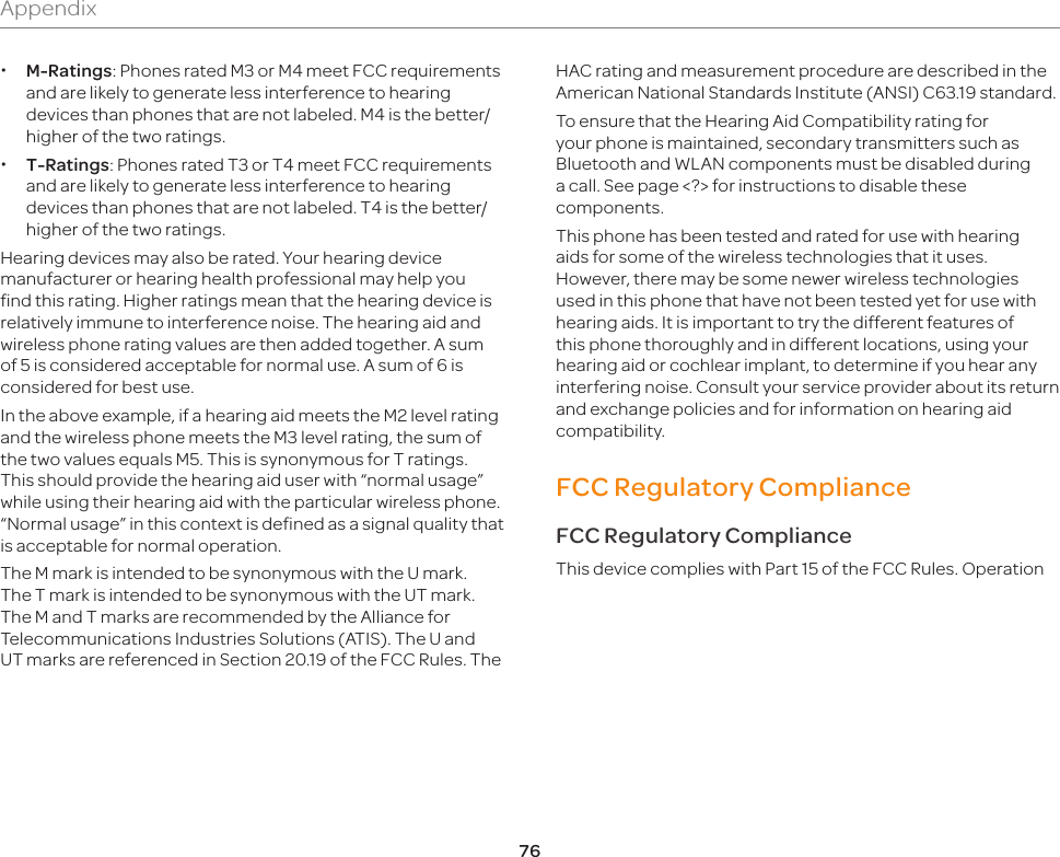 76 xM-Ratings: Phones rated M3 or M4 meet FCC requirements and are likely to generate less interference to hearing devices than phones that are not labeled. M4 is the better/higher of the two ratings. xT-Ratings: Phones rated T3 or T4 meet FCC requirements and are likely to generate less interference to hearing devices than phones that are not labeled. T4 is the better/higher of the two ratings.Hearing devices may also be rated. Your hearing device manufacturer or hearing health professional may help you find this rating. Higher ratings mean that the hearing device is relatively immune to interference noise. The hearing aid and wireless phone rating values are then added together. A sum of 5 is considered acceptable for normal use. A sum of 6 is considered for best use.In the above example, if a hearing aid meets the M2 level rating and the wireless phone meets the M3 level rating, the sum of the two values equals M5. This is synonymous for T ratings. This should provide the hearing aid user with “normal usage” while using their hearing aid with the particular wireless phone. “Normal usage” in this context is defined as a signal quality that is acceptable for normal operation.The M mark is intended to be synonymous with the U mark. The T mark is intended to be synonymous with the UT mark. The M and T marks are recommended by the Alliance for Telecommunications Industries Solutions (ATIS). The U and UT marks are referenced in Section 20.19 of the FCC Rules. The HAC rating and measurement procedure are described in the American National Standards Institute (ANSI) C63.19 standard. To ensure that the Hearing Aid Compatibility rating for your phone is maintained, secondary transmitters such as Bluetooth and WLAN components must be disabled during a call. See page &lt;?&gt; for instructions to disable these components.This phone has been tested and rated for use with hearing aids for some of the wireless technologies that it uses. However, there may be some newer wireless technologies used in this phone that have not been tested yet for use with hearing aids. It is important to try the different features of this phone thoroughly and in different locations, using your hearing aid or cochlear implant, to determine if you hear any interfering noise. Consult your service provider about its return and exchange policies and for information on hearing aid compatibility.FCC Regulatory ComplianceFCC Regulatory ComplianceThis device complies with Part 15 of the FCC Rules. Operation Appendix