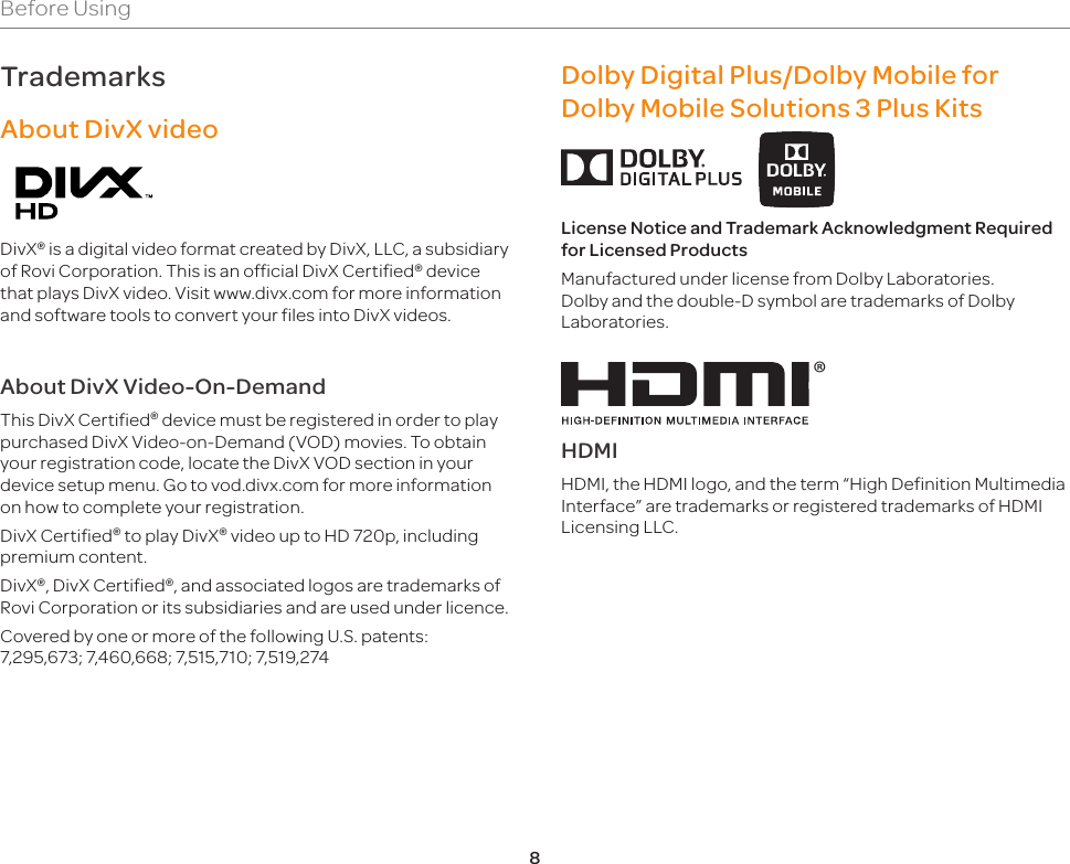 8TrademarksAbout DivX videoDivX® is a digital video format created by DivX, LLC, a subsidiary of Rovi Corporation. This is an official DivX Certified® device that plays DivX video. Visit www.divx.com for more information and software tools to convert your files into DivX videos.About DivX Video-On-DemandThis DivX Certified® device must be registered in order to play purchased DivX Video-on-Demand (VOD) movies. To obtain your registration code, locate the DivX VOD section in your device setup menu. Go to vod.divx.com for more information on how to complete your registration.DivX Certified® to play DivX® video up to HD 720p, including premium content.DivX®, DivX Certified®, and associated logos are trademarks of Rovi Corporation or its subsidiaries and are used under licence.Covered by one or more of the following U.S. patents: 7,295,673; 7,460,668; 7,515,710; 7,519,274Dolby Digital Plus/Dolby Mobile for Dolby Mobile Solutions 3 Plus Kits     License Notice and Trademark Acknowledgment Required for Licensed ProductsManufactured under license from Dolby Laboratories. Dolby and the double-D symbol are trademarks of Dolby Laboratories.®HDMIHDMI, the HDMI logo, and the term “High Definition Multimedia Interface” are trademarks or registered trademarks of HDMI Licensing LLC.Before Using