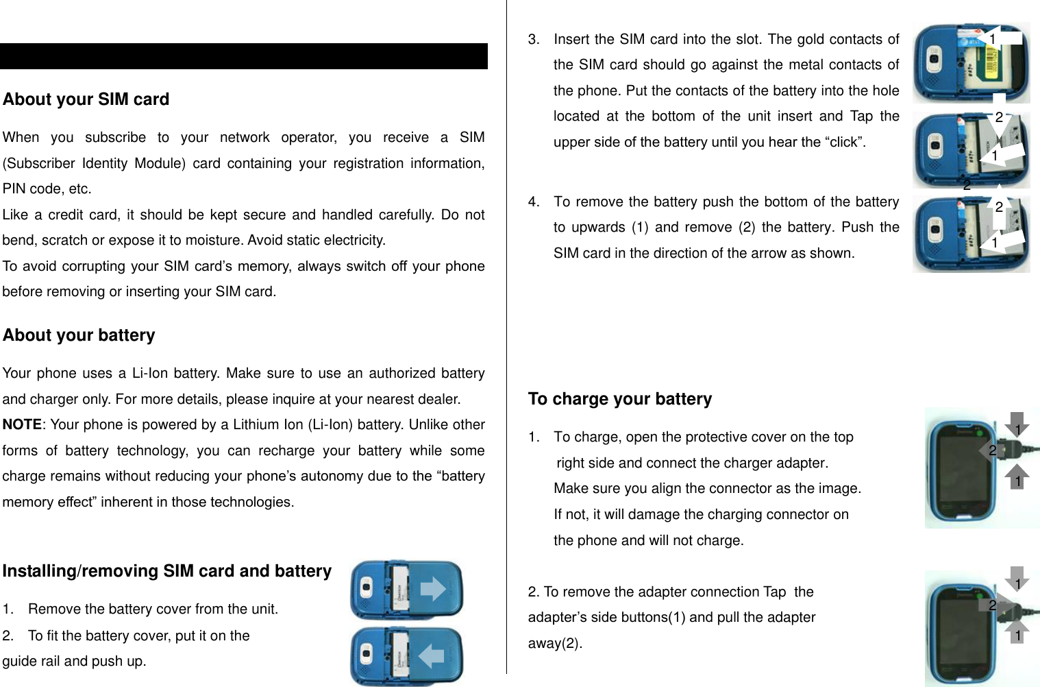    SIM card and battery About your SIM card When  you  subscribe  to  your  network  operator,  you  receive  a  SIM (Subscriber  Identity  Module)  card  containing  your  registration  information, PIN code, etc.  Like a credit  card, it should  be kept secure  and handled carefully. Do not bend, scratch or expose it to moisture. Avoid static electricity.  To avoid corrupting your SIM card‟s memory, always switch off your phone before removing or inserting your SIM card. About your battery Your phone uses a Li-Ion battery. Make sure to use an authorized battery and charger only. For more details, please inquire at your nearest dealer. NOTE: Your phone is powered by a Lithium Ion (Li-Ion) battery. Unlike other forms  of  battery  technology,  you  can  recharge  your  battery  while  some charge remains without reducing your phone‟s autonomy due to the “battery memory effect” inherent in those technologies.  Installing/removing SIM card and battery 1.  Remove the battery cover from the unit.  2.  To fit the battery cover, put it on the  guide rail and push up.  3.  Insert the SIM card into the slot. The gold contacts of the SIM card should go against the metal contacts of the phone. Put the contacts of the battery into the hole located  at  the  bottom  of  the  unit  insert  and  Tap  the upper side of the battery until you hear the “click”.   4.  To remove the battery push the bottom of the battery to upwards (1)  and  remove (2) the  battery. Push the SIM card in the direction of the arrow as shown.     To charge your battery 1.  To charge, open the protective cover on the top  right side and connect the charger adapter.  Make sure you align the connector as the image.  If not, it will damage the charging connector on the phone and will not charge.   2. To remove the adapter connection Tap  the  adapter‟s side buttons(1) and pull the adapter away(2). 1 2 1 1 1 1 2 2 1 2 1 2 2 