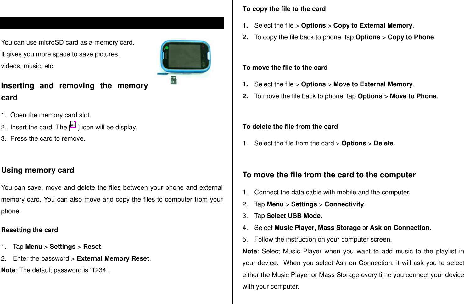    Memory card  You can use microSD card as a memory card.  It gives you more space to save pictures,  videos, music, etc.  Inserting  and  removing  the  memory card 1.  Open the memory card slot. 2.  Insert the card. The [  ] icon will be display. 3.  Press the card to remove.   Using memory card You can save, move and delete the files between your phone and external memory card. You can also move and copy the files to computer from your phone. Resetting the card 1.  Tap Menu &gt; Settings &gt; Reset. 2.  Enter the password &gt; External Memory Reset. Note: The default password is „1234‟.  To copy the file to the card 1. Select the file &gt; Options &gt; Copy to External Memory. 2. To copy the file back to phone, tap Options &gt; Copy to Phone.  To move the file to the card 1. Select the file &gt; Options &gt; Move to External Memory. 2. To move the file back to phone, tap Options &gt; Move to Phone.   To delete the file from the card 1.  Select the file from the card &gt; Options &gt; Delete.  To move the file from the card to the computer 1.  Connect the data cable with mobile and the computer. 2.  Tap Menu &gt; Settings &gt; Connectivity. 3.  Tap Select USB Mode. 4.  Select Music Player, Mass Storage or Ask on Connection. 5.  Follow the instruction on your computer screen. Note:  Select  Music  Player  when  you  want  to  add  music  to  the  playlist  in your device.  When you select Ask on Connection, it will ask you to select either the Music Player or Mass Storage every time you connect your device with your computer.  