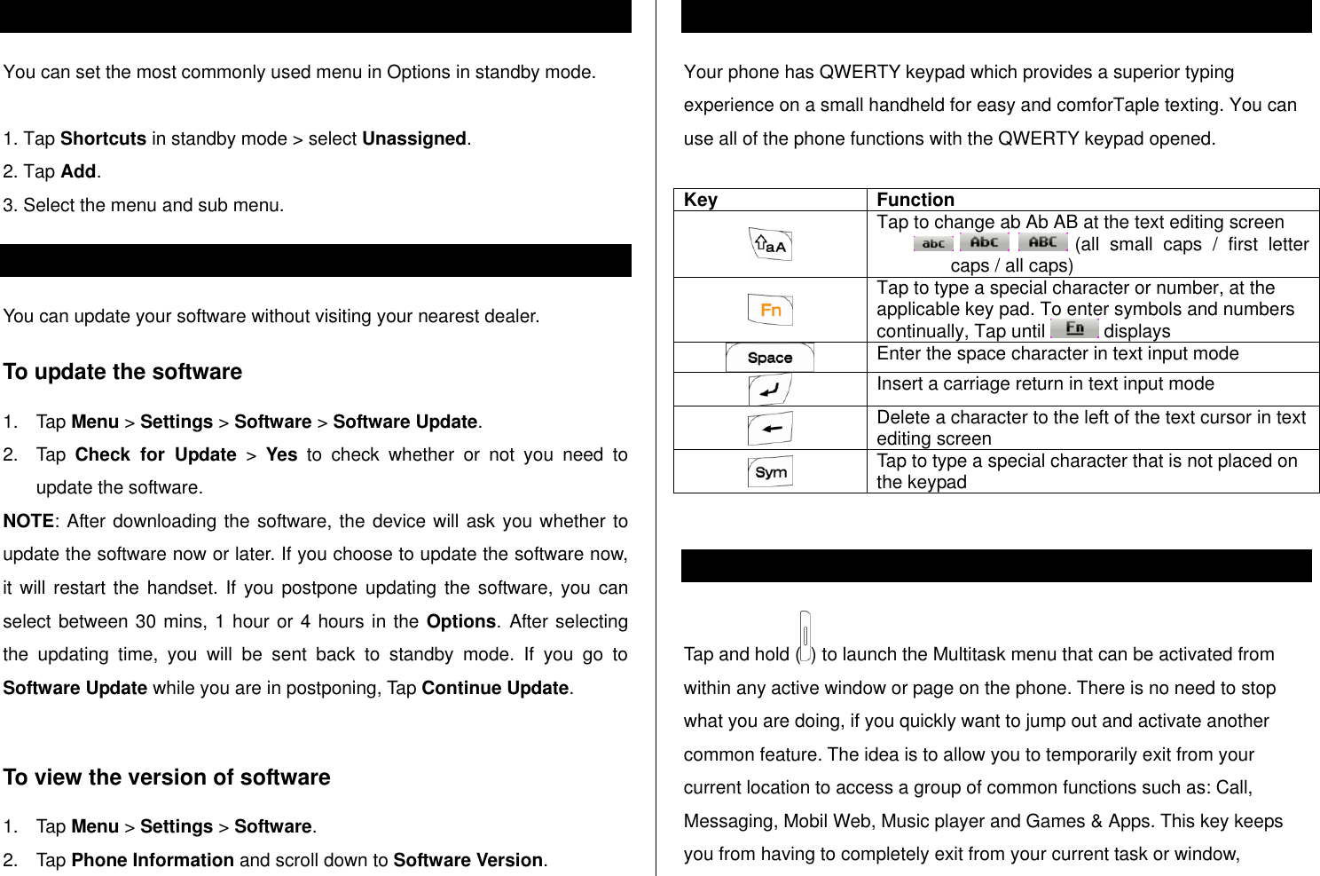   Assigning the menu  You can set the most commonly used menu in Options in standby mode.   1. Tap Shortcuts in standby mode &gt; select Unassigned. 2. Tap Add. 3. Select the menu and sub menu. Updating software You can update your software without visiting your nearest dealer. To update the software 1.  Tap Menu &gt; Settings &gt; Software &gt; Software Update. 2.  Tap  Check  for  Update &gt;  Yes  to  check  whether  or  not  you  need  to update the software.  NOTE: After downloading the software, the device will ask you whether to update the software now or later. If you choose to update the software now, it will  restart the handset.  If  you postpone  updating the  software, you  can select between 30 mins, 1 hour or 4 hours in the Options. After selecting the  updating  time,  you  will  be  sent  back  to  standby  mode.  If  you  go  to Software Update while you are in postponing, Tap Continue Update.  To view the version of software  1.  Tap Menu &gt; Settings &gt; Software. 2.  Tap Phone Information and scroll down to Software Version. Using the QWERTY key pad Your phone has QWERTY keypad which provides a superior typing experience on a small handheld for easy and comforTaple texting. You can use all of the phone functions with the QWERTY keypad opened.   Key Function  Tap to change ab Ab AB at the text editing screen     (all  small  caps  /  first  letter caps / all caps)  Tap to type a special character or number, at the applicable key pad. To enter symbols and numbers continually, Tap until   displays  Enter the space character in text input mode  Insert a carriage return in text input mode  Delete a character to the left of the text cursor in text editing screen  Tap to type a special character that is not placed on the keypad  Using the multitask menu Tap and hold ( ) to launch the Multitask menu that can be activated from within any active window or page on the phone. There is no need to stop what you are doing, if you quickly want to jump out and activate another common feature. The idea is to allow you to temporarily exit from your current location to access a group of common functions such as: Call, Messaging, Mobil Web, Music player and Games &amp; Apps. This key keeps you from having to completely exit from your current task or window, 