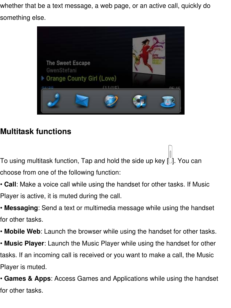   whether that be a text message, a web page, or an active call, quickly do something else.  Multitask functions To using multitask function, Tap and hold the side up key [ ]. You can choose from one of the following function: • Call: Make a voice call while using the handset for other tasks. If Music Player is active, it is muted during the call. • Messaging: Send a text or multimedia message while using the handset for other tasks. • Mobile Web: Launch the browser while using the handset for other tasks. • Music Player: Launch the Music Player while using the handset for other tasks. If an incoming call is received or you want to make a call, the Music Player is muted. • Games &amp; Apps: Access Games and Applications while using the handset for other tasks.   