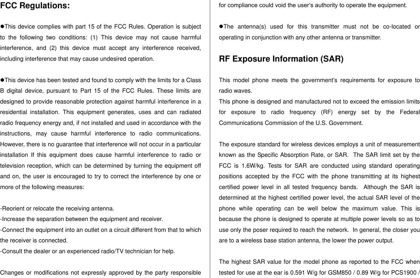   FCC Regulations:  This device complies with part 15 of the FCC Rules. Operation is subject to  the  following  two  conditions:  (1)  This  device  may  not  cause  harmful interference,  and  (2)  this  device  must  accept  any  interference  received, including interference that may cause undesired operation.  This device has been tested and found to comply with the limits for a Class B  digital  device,  pursuant  to  Part  15  of  the  FCC  Rules.  These  limits  are designed to provide reasonable protection against harmful interference in a residential  installation.  This  equipment  generates,  uses  and  can  radiated radio frequency energy and, if not installed and used in accordance with the instructions,  may  cause  harmful  interference  to  radio  communications. However, there is no guarantee that interference will not occur in a particular installation  If  this  equipment  does  cause  harmful  interference  to  radio  or television reception, which can be determined by turning the equipment off and on, the user is encouraged to try to correct the interference by one or more of the following measures:  -Reorient or relocate the receiving antenna. -Increase the separation between the equipment and receiver. -Connect the equipment into an outlet on a circuit different from that to which the receiver is connected. -Consult the dealer or an experienced radio/TV technician for help.  Changes or modifications not expressly approved by the party responsible for compliance could void the user„s authority to operate the equipment.  The  antenna(s)  used  for  this  transmitter  must  not  be  co-located  or operating in conjunction with any other antenna or transmitter.  RF Exposure Information (SAR)  This  model  phone  meets  the  government‟s  requirements  for  exposure  to radio waves. This phone is designed and manufactured not to exceed the emission limits for  exposure  to  radio  frequency  (RF)  energy  set  by  the  Federal Communications Commission of the U.S. Government.    The exposure standard for wireless devices employs a unit of measurement known as the Specific Absorption Rate, or SAR.  The SAR limit set by the FCC  is  1.6W/kg.  Tests  for  SAR  are  conducted  using  standard  operating positions  accepted  by  the  FCC  with  the  phone  transmitting  at  its  highest certified  power  level  in  all  tested  frequency  bands.    Although  the  SAR  is determined at the highest certified power level, the actual SAR level of the phone  while  operating  can  be  well  below  the  maximum  value.  This  is because the phone is designed to operate at multiple power levels so as to use only the poser required to reach the network.  In general, the closer you are to a wireless base station antenna, the lower the power output.  The highest SAR value for the model phone as reported to the FCC when tested for use at the ear is 0.591 W/g for GSM850 / 0.89 W/g for PCS1900 / 