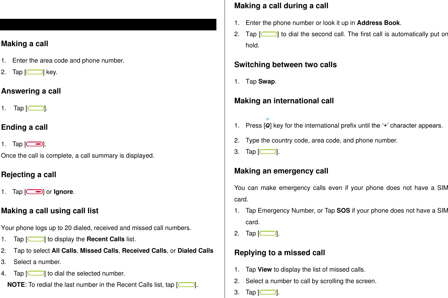    Make, receive and end  calls Making a call 1.  Enter the area code and phone number. 2.  Tap [ ] key. Answering a call 1.  Tap [ ]. Ending a call 1.  Tap [ ]. Once the call is complete, a call summary is displayed. Rejecting a call 1.  Tap [ ] or Ignore. Making a call using call list Your phone logs up to 20 dialed, received and missed call numbers.   1.  Tap [ ] to display the Recent Calls list. 2.  Tap to select All Calls, Missed Calls, Received Calls, or Dialed Calls  3.  Select a number. 4.  Tap [ ] to dial the selected number. NOTE: To redial the last number in the Recent Calls list, tap [ ]. Making a call during a call 1.  Enter the phone number or look it up in Address Book. 2.  Tap [ ] to dial the second call. The first call is automatically put on hold. Switching between two calls 1.  Tap Swap. Making an international call 1.  Press [ ] key for the international prefix until the „+‟ character appears. 2.  Type the country code, area code, and phone number. 3.  Tap [ ]. Making an emergency call You  can  make emergency  calls  even  if your  phone  does  not  have  a  SIM card. 1.  Tap Emergency Number, or Tap SOS if your phone does not have a SIM card. 2.  Tap [ ]. Replying to a missed call 1.  Tap View to display the list of missed calls.  2.  Select a number to call by scrolling the screen. 3.  Tap [ ]. 
