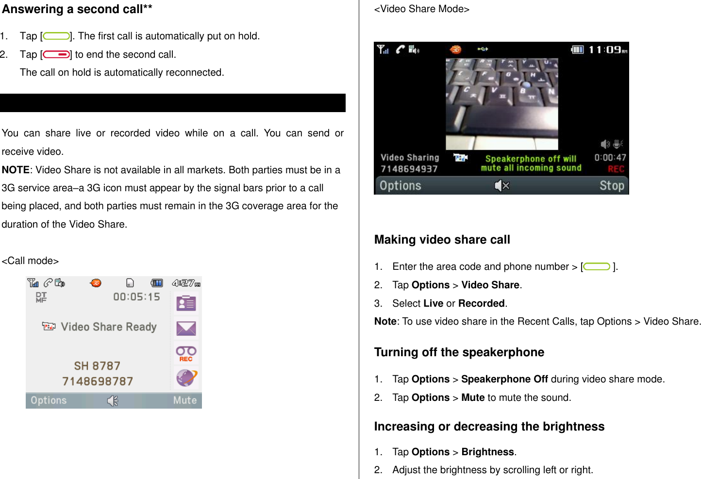   Answering a second call** 1.  Tap [ ]. The first call is automatically put on hold. 2.  Tap [ ] to end the second call.  The call on hold is automatically reconnected. Using video share You  can  share  live  or  recorded  video  while  on  a  call.  You  can  send  or receive video. NOTE: Video Share is not available in all markets. Both parties must be in a 3G service area–a 3G icon must appear by the signal bars prior to a call being placed, and both parties must remain in the 3G coverage area for the duration of the Video Share.  &lt;Call mode&gt;                                               &lt;Video Share Mode&gt;    Making video share call  1.  Enter the area code and phone number &gt; [  ]. 2.  Tap Options &gt; Video Share.  3.  Select Live or Recorded. Note: To use video share in the Recent Calls, tap Options &gt; Video Share. Turning off the speakerphone 1.  Tap Options &gt; Speakerphone Off during video share mode.  2.  Tap Options &gt; Mute to mute the sound.  Increasing or decreasing the brightness 1.  Tap Options &gt; Brightness.  2.  Adjust the brightness by scrolling left or right.  