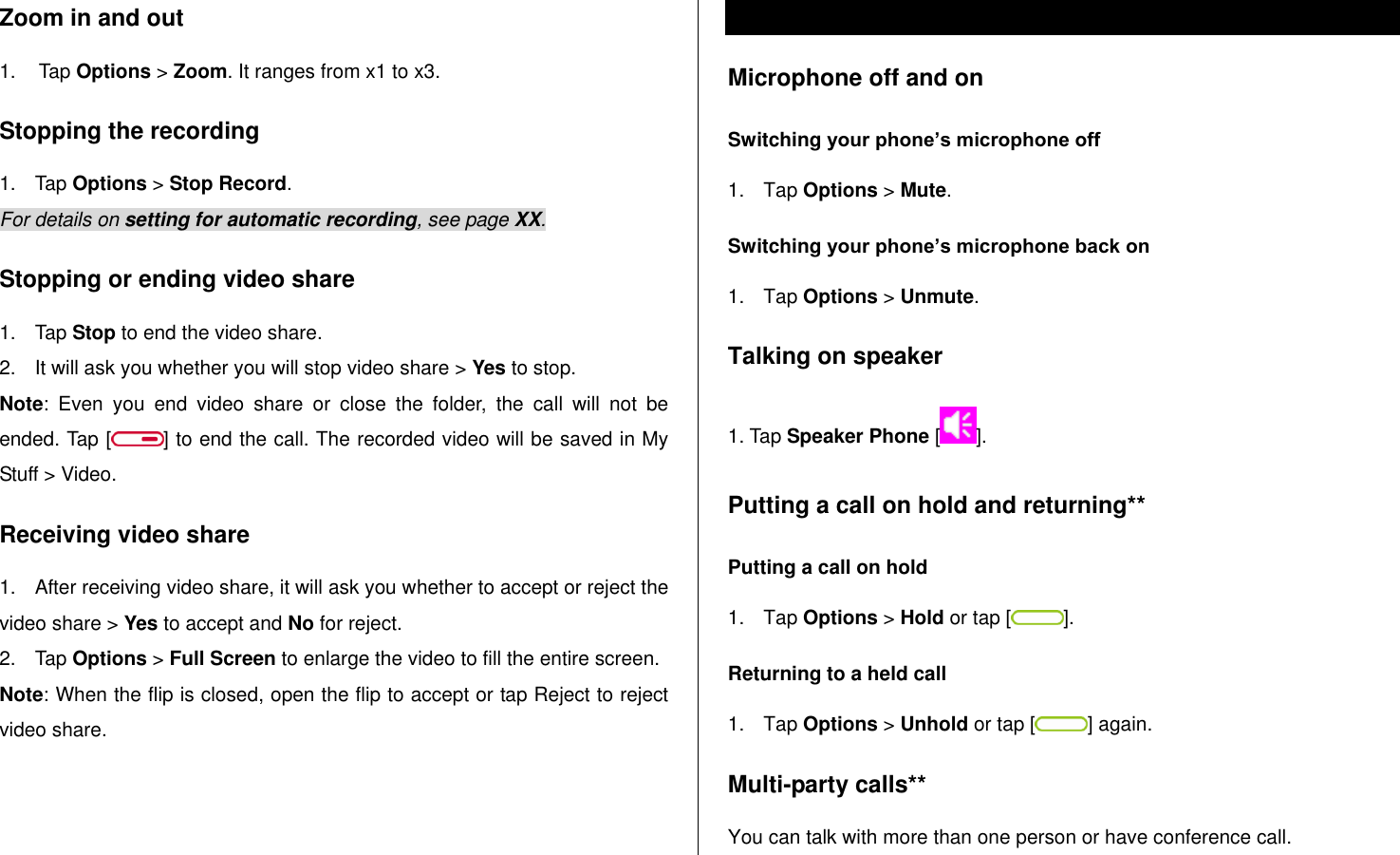   Zoom in and out 1.  Tap Options &gt; Zoom. It ranges from x1 to x3. Stopping the recording      1.  Tap Options &gt; Stop Record. For details on setting for automatic recording, see page XX. Stopping or ending video share 1.  Tap Stop to end the video share. 2.  It will ask you whether you will stop video share &gt; Yes to stop. Note:  Even  you  end  video  share  or  close  the  folder,  the  call  will  not  be ended. Tap [ ] to end the call. The recorded video will be saved in My Stuff &gt; Video.  Receiving video share 1.  After receiving video share, it will ask you whether to accept or reject the video share &gt; Yes to accept and No for reject. 2.  Tap Options &gt; Full Screen to enlarge the video to fill the entire screen. Note: When the flip is closed, open the flip to accept or tap Reject to reject video share.  Options during a call Microphone off and on  Switching your phone’s microphone off 1.  Tap Options &gt; Mute. Switching your phone’s microphone back on 1.  Tap Options &gt; Unmute. Talking on speaker 1. Tap Speaker Phone []. Putting a call on hold and returning** Putting a call on hold 1.  Tap Options &gt; Hold or tap [ ]. Returning to a held call 1.  Tap Options &gt; Unhold or tap [ ] again. Multi-party calls** You can talk with more than one person or have conference call.  