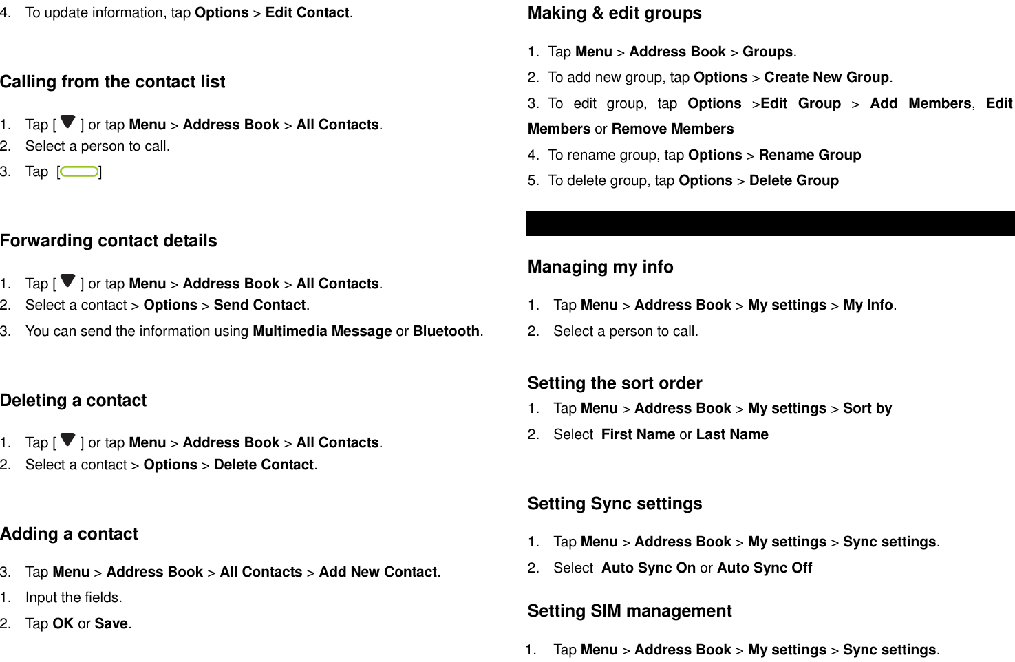   4.  To update information, tap Options &gt; Edit Contact.   Calling from the contact list 1.  Tap [   ] or tap Menu &gt; Address Book &gt; All Contacts. 2.  Select a person to call. 3.  Tap  [ ]  Forwarding contact details 1.  Tap [   ] or tap Menu &gt; Address Book &gt; All Contacts. 2.  Select a contact &gt; Options &gt; Send Contact. 3.  You can send the information using Multimedia Message or Bluetooth.  Deleting a contact  1.  Tap [   ] or tap Menu &gt; Address Book &gt; All Contacts. 2.  Select a contact &gt; Options &gt; Delete Contact.   Adding a contact  3.  Tap Menu &gt; Address Book &gt; All Contacts &gt; Add New Contact. 1.  Input the fields. 2.  Tap OK or Save.  Making &amp; edit groups 1.  Tap Menu &gt; Address Book &gt; Groups. 2.  To add new group, tap Options &gt; Create New Group. 3.  To  edit  group,  tap  Options  &gt;Edit  Group &gt;  Add  Members,  Edit Members or Remove Members 4.  To rename group, tap Options &gt; Rename Group 5.  To delete group, tap Options &gt; Delete Group Address book settings  Managing my info 1.  Tap Menu &gt; Address Book &gt; My settings &gt; My Info. 2.  Select a person to call.  Setting the sort order 1.  Tap Menu &gt; Address Book &gt; My settings &gt; Sort by 2.  Select  First Name or Last Name  Setting Sync settings 1.  Tap Menu &gt; Address Book &gt; My settings &gt; Sync settings. 2.  Select  Auto Sync On or Auto Sync Off Setting SIM management 1.  Tap Menu &gt; Address Book &gt; My settings &gt; Sync settings. 