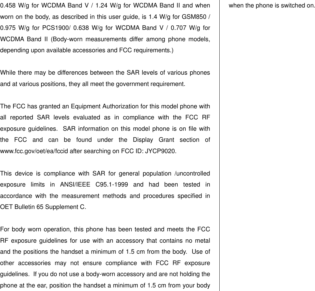  0.458 W/g for WCDMA Band V / 1.24 W/g for WCDMA Band II and when worn on the body, as described in this user guide, is 1.4 W/g for GSM850 / 0.975  W/g  for  PCS1900/  0.638  W/g  for  WCDMA  Band  V  /  0.707  W/g  for WCDMA  Band  II  (Body-worn  measurements  differ  among  phone  models, depending upon available accessories and FCC requirements.)  While there may be differences between the SAR levels of various phones and at various positions, they all meet the government requirement.  The FCC has granted an Equipment Authorization for this model phone with all  reported  SAR  levels  evaluated  as  in  compliance  with  the  FCC  RF exposure guidelines.  SAR information on this model phone is on file with the  FCC  and  can  be  found  under  the  Display  Grant  section  of www.fcc.gov/oet/ea/fccid after searching on FCC ID: JYCP9020.  This  device  is  compliance  with  SAR  for  general  population  /uncontrolled exposure  limits  in  ANSI/IEEE  C95.1-1999  and  had  been  tested  in accordance  with  the  measurement  methods  and  procedures  specified  in OET Bulletin 65 Supplement C.  For body worn operation, this phone has been tested and meets the FCC RF exposure  guidelines  for  use with  an  accessory that  contains no  metal and the positions the handset a minimum of 1.5 cm from the body.  Use of other  accessories  may  not  ensure  compliance  with  FCC  RF  exposure guidelines.  If you do not use a body-worn accessory and are not holding the phone at the ear, position the handset a minimum of 1.5 cm from your body when the phone is switched on.                         