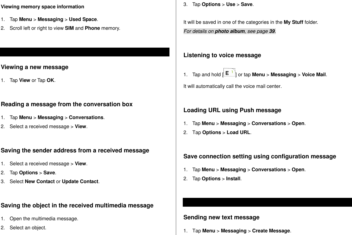   Viewing memory space information 1.  Tap Menu &gt; Messaging &gt; Used Space. 2.  Scroll left or right to view SIM and Phone memory.  Receiving messages  Viewing a new message 1.  Tap View or Tap OK.   Reading a message from the conversation box 1.  Tap Menu &gt; Messaging &gt; Conversations. 2.  Select a received message &gt; View.   Saving the sender address from a received message 1.  Select a received message &gt; View. 2.  Tap Options &gt; Save.  3.  Select New Contact or Update Contact.   Saving the object in the received multimedia message 1.  Open the multimedia message. 2.  Select an object.  3.  Tap Options &gt; Use &gt; Save.  It will be saved in one of the categories in the My Stuff folder.  For details on photo album, see page 39.     Listening to voice message  1.  Tap and hold [ ] or tap Menu &gt; Messaging &gt; Voice Mail.  It will automatically call the voice mail center.   Loading URL using Push message 1.  Tap Menu &gt; Messaging &gt; Conversations &gt; Open. 2.  Tap Options &gt; Load URL.  Save connection setting using configuration message 1.  Tap Menu &gt; Messaging &gt; Conversations &gt; Open. 2.  Tap Options &gt; Install.  Creating and sending text messages Sending new text message 1.  Tap Menu &gt; Messaging &gt; Create Message. 