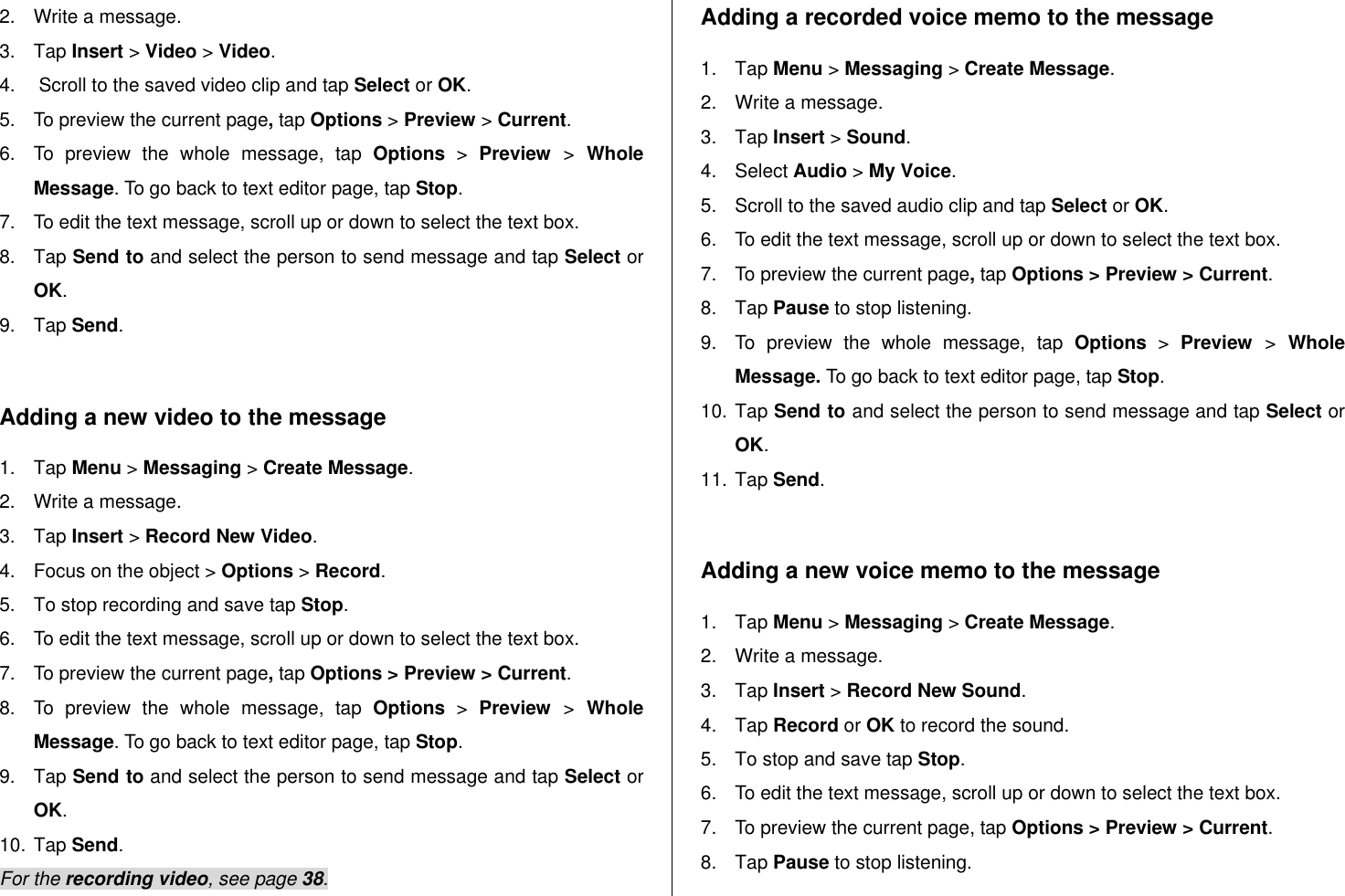   2.  Write a message. 3.  Tap Insert &gt; Video &gt; Video. 4.   Scroll to the saved video clip and tap Select or OK. 5.  To preview the current page, tap Options &gt; Preview &gt; Current. 6.  To  preview  the  whole  message,  tap  Options &gt;  Preview  &gt;  Whole Message. To go back to text editor page, tap Stop. 7.  To edit the text message, scroll up or down to select the text box. 8.  Tap Send to and select the person to send message and tap Select or OK. 9.  Tap Send.  Adding a new video to the message  1.  Tap Menu &gt; Messaging &gt; Create Message. 2.  Write a message. 3.  Tap Insert &gt; Record New Video. 4.  Focus on the object &gt; Options &gt; Record. 5.  To stop recording and save tap Stop.   6.  To edit the text message, scroll up or down to select the text box. 7.  To preview the current page, tap Options &gt; Preview &gt; Current. 8.  To  preview  the  whole  message,  tap  Options &gt;  Preview  &gt;  Whole Message. To go back to text editor page, tap Stop. 9.  Tap Send to and select the person to send message and tap Select or OK. 10. Tap Send. For the recording video, see page 38. Adding a recorded voice memo to the message 1.  Tap Menu &gt; Messaging &gt; Create Message. 2.  Write a message. 3.  Tap Insert &gt; Sound.  4.  Select Audio &gt; My Voice.  5.  Scroll to the saved audio clip and tap Select or OK. 6.  To edit the text message, scroll up or down to select the text box. 7.  To preview the current page, tap Options &gt; Preview &gt; Current. 8.  Tap Pause to stop listening. 9.  To  preview  the  whole  message,  tap  Options &gt;  Preview  &gt;  Whole Message. To go back to text editor page, tap Stop. 10. Tap Send to and select the person to send message and tap Select or OK. 11. Tap Send.  Adding a new voice memo to the message 1.  Tap Menu &gt; Messaging &gt; Create Message. 2.  Write a message. 3.  Tap Insert &gt; Record New Sound. 4.  Tap Record or OK to record the sound. 5.  To stop and save tap Stop. 6.  To edit the text message, scroll up or down to select the text box. 7.  To preview the current page, tap Options &gt; Preview &gt; Current. 8.  Tap Pause to stop listening. 